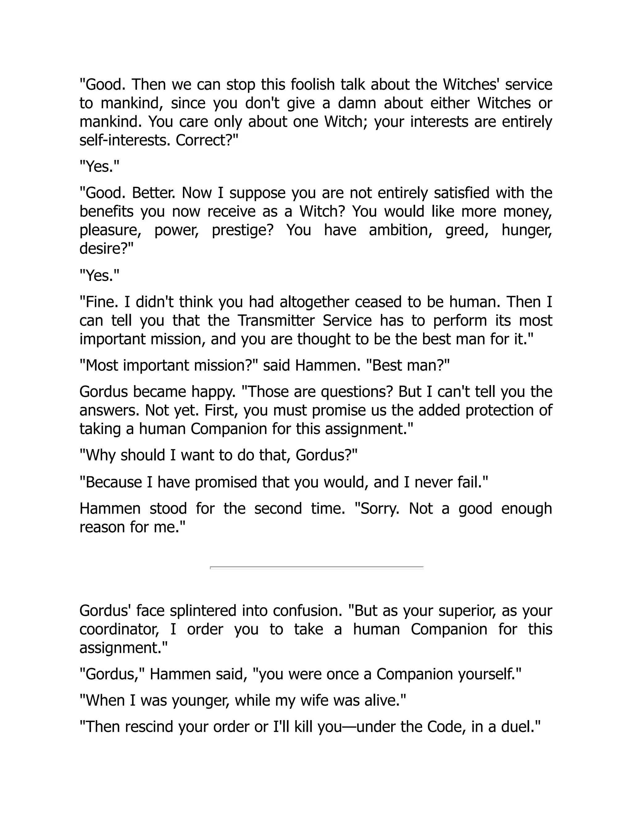 "Good. Then we can stop this foolish talk about the Witches' service
to mankind, since you don't give a damn about either Witches or
mankind. You care only about one Witch; your interests are entirely
self-interests. Correct?"
"Yes."
"Good. Better. Now I suppose you are not entirely satisfied with the
benefits you now receive as a Witch? You would like more money,
pleasure, power, prestige? You have ambition, greed, hunger,
desire?"
"Yes."
"Fine. I didn't think you had altogether ceased to be human. Then I
can tell you that the Transmitter Service has to perform its most
important mission, and you are thought to be the best man for it."
"Most important mission?" said Hammen. "Best man?"
Gordus became happy. "Those are questions? But I can't tell you the
answers. Not yet. First, you must promise us the added protection of
taking a human Companion for this assignment."
"Why should I want to do that, Gordus?"
"Because I have promised that you would, and I never fail."
Hammen stood for the second time. "Sorry. Not a good enough
reason for me."
Gordus' face splintered into confusion. "But as your superior, as your
coordinator, I order you to take a human Companion for this
assignment."
"Gordus," Hammen said, "you were once a Companion yourself."
"When I was younger, while my wife was alive."
"Then rescind your order or I'll kill you—under the Code, in a duel."
 