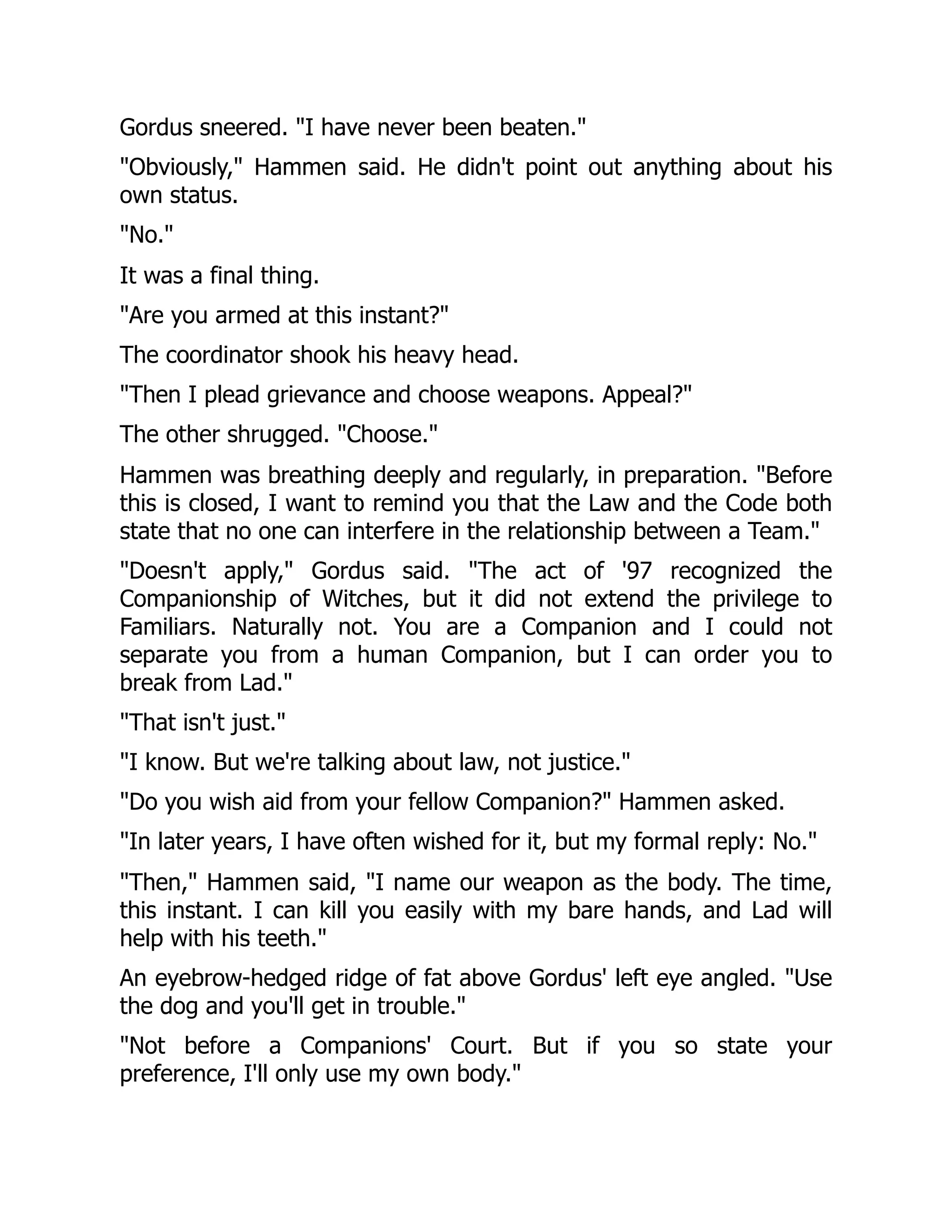 Gordus sneered. "I have never been beaten."
"Obviously," Hammen said. He didn't point out anything about his
own status.
"No."
It was a final thing.
"Are you armed at this instant?"
The coordinator shook his heavy head.
"Then I plead grievance and choose weapons. Appeal?"
The other shrugged. "Choose."
Hammen was breathing deeply and regularly, in preparation. "Before
this is closed, I want to remind you that the Law and the Code both
state that no one can interfere in the relationship between a Team."
"Doesn't apply," Gordus said. "The act of '97 recognized the
Companionship of Witches, but it did not extend the privilege to
Familiars. Naturally not. You are a Companion and I could not
separate you from a human Companion, but I can order you to
break from Lad."
"That isn't just."
"I know. But we're talking about law, not justice."
"Do you wish aid from your fellow Companion?" Hammen asked.
"In later years, I have often wished for it, but my formal reply: No."
"Then," Hammen said, "I name our weapon as the body. The time,
this instant. I can kill you easily with my bare hands, and Lad will
help with his teeth."
An eyebrow-hedged ridge of fat above Gordus' left eye angled. "Use
the dog and you'll get in trouble."
"Not before a Companions' Court. But if you so state your
preference, I'll only use my own body."
 