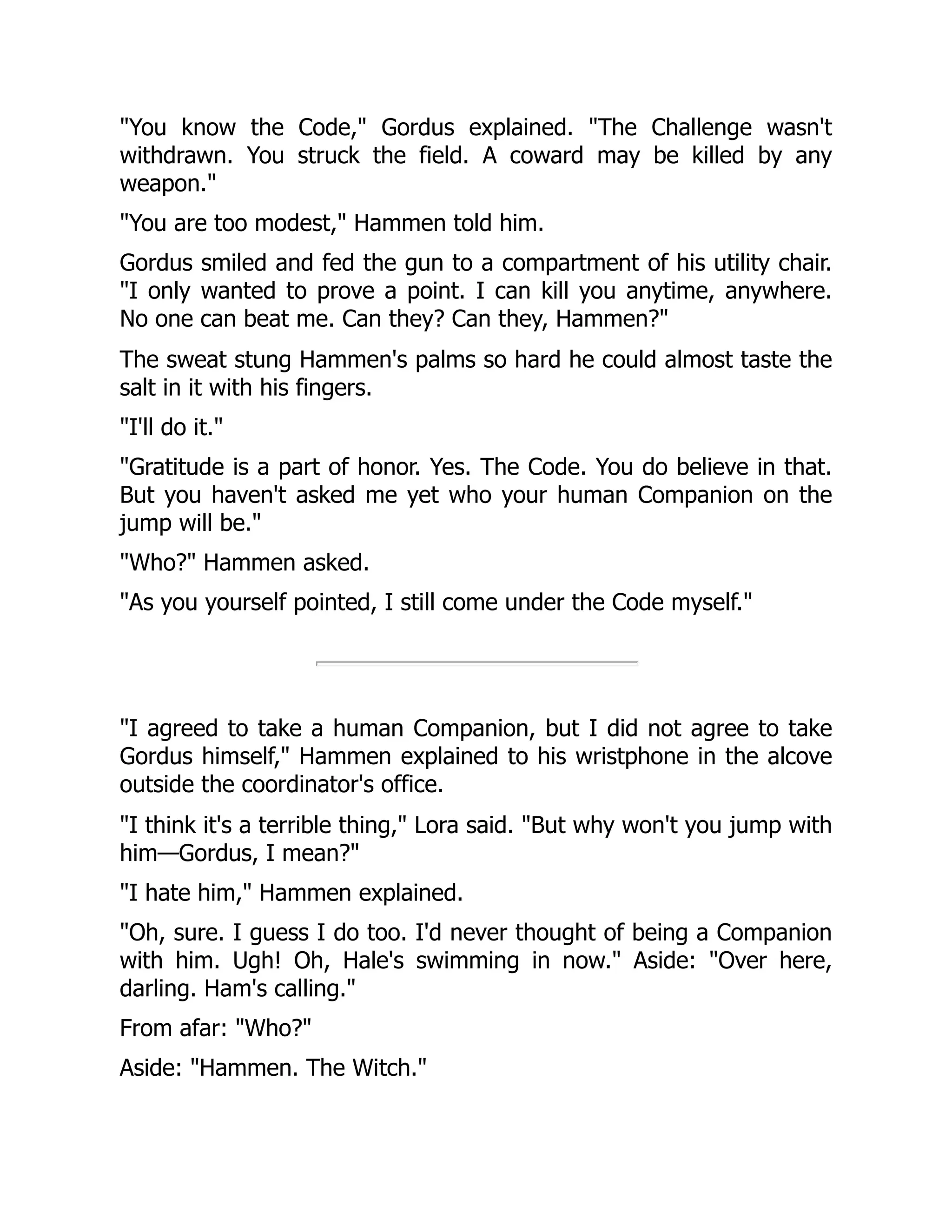 "You know the Code," Gordus explained. "The Challenge wasn't
withdrawn. You struck the field. A coward may be killed by any
weapon."
"You are too modest," Hammen told him.
Gordus smiled and fed the gun to a compartment of his utility chair.
"I only wanted to prove a point. I can kill you anytime, anywhere.
No one can beat me. Can they? Can they, Hammen?"
The sweat stung Hammen's palms so hard he could almost taste the
salt in it with his fingers.
"I'll do it."
"Gratitude is a part of honor. Yes. The Code. You do believe in that.
But you haven't asked me yet who your human Companion on the
jump will be."
"Who?" Hammen asked.
"As you yourself pointed, I still come under the Code myself."
"I agreed to take a human Companion, but I did not agree to take
Gordus himself," Hammen explained to his wristphone in the alcove
outside the coordinator's office.
"I think it's a terrible thing," Lora said. "But why won't you jump with
him—Gordus, I mean?"
"I hate him," Hammen explained.
"Oh, sure. I guess I do too. I'd never thought of being a Companion
with him. Ugh! Oh, Hale's swimming in now." Aside: "Over here,
darling. Ham's calling."
From afar: "Who?"
Aside: "Hammen. The Witch."
 