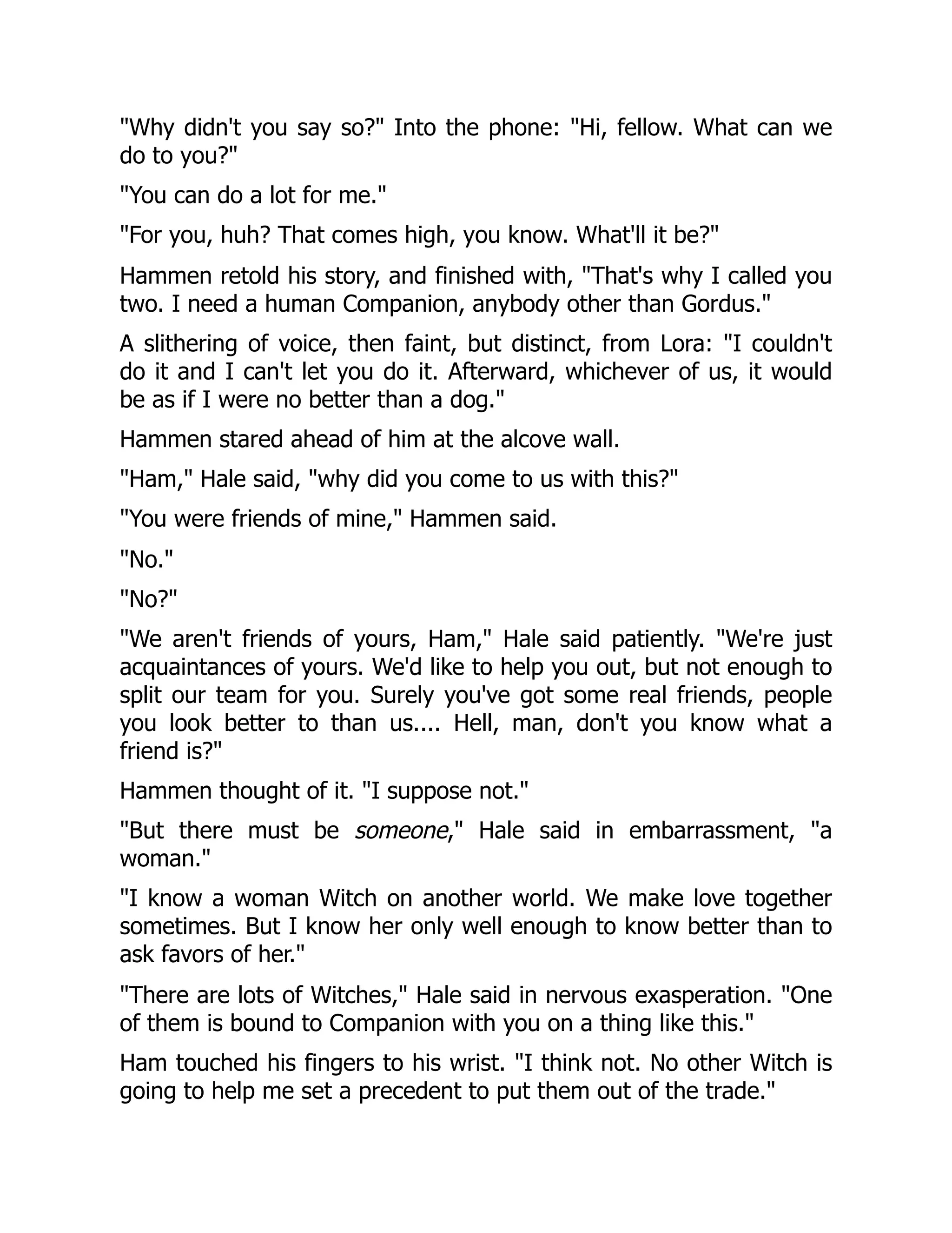 "Why didn't you say so?" Into the phone: "Hi, fellow. What can we
do to you?"
"You can do a lot for me."
"For you, huh? That comes high, you know. What'll it be?"
Hammen retold his story, and finished with, "That's why I called you
two. I need a human Companion, anybody other than Gordus."
A slithering of voice, then faint, but distinct, from Lora: "I couldn't
do it and I can't let you do it. Afterward, whichever of us, it would
be as if I were no better than a dog."
Hammen stared ahead of him at the alcove wall.
"Ham," Hale said, "why did you come to us with this?"
"You were friends of mine," Hammen said.
"No."
"No?"
"We aren't friends of yours, Ham," Hale said patiently. "We're just
acquaintances of yours. We'd like to help you out, but not enough to
split our team for you. Surely you've got some real friends, people
you look better to than us.... Hell, man, don't you know what a
friend is?"
Hammen thought of it. "I suppose not."
"But there must be someone," Hale said in embarrassment, "a
woman."
"I know a woman Witch on another world. We make love together
sometimes. But I know her only well enough to know better than to
ask favors of her."
"There are lots of Witches," Hale said in nervous exasperation. "One
of them is bound to Companion with you on a thing like this."
Ham touched his fingers to his wrist. "I think not. No other Witch is
going to help me set a precedent to put them out of the trade."
 