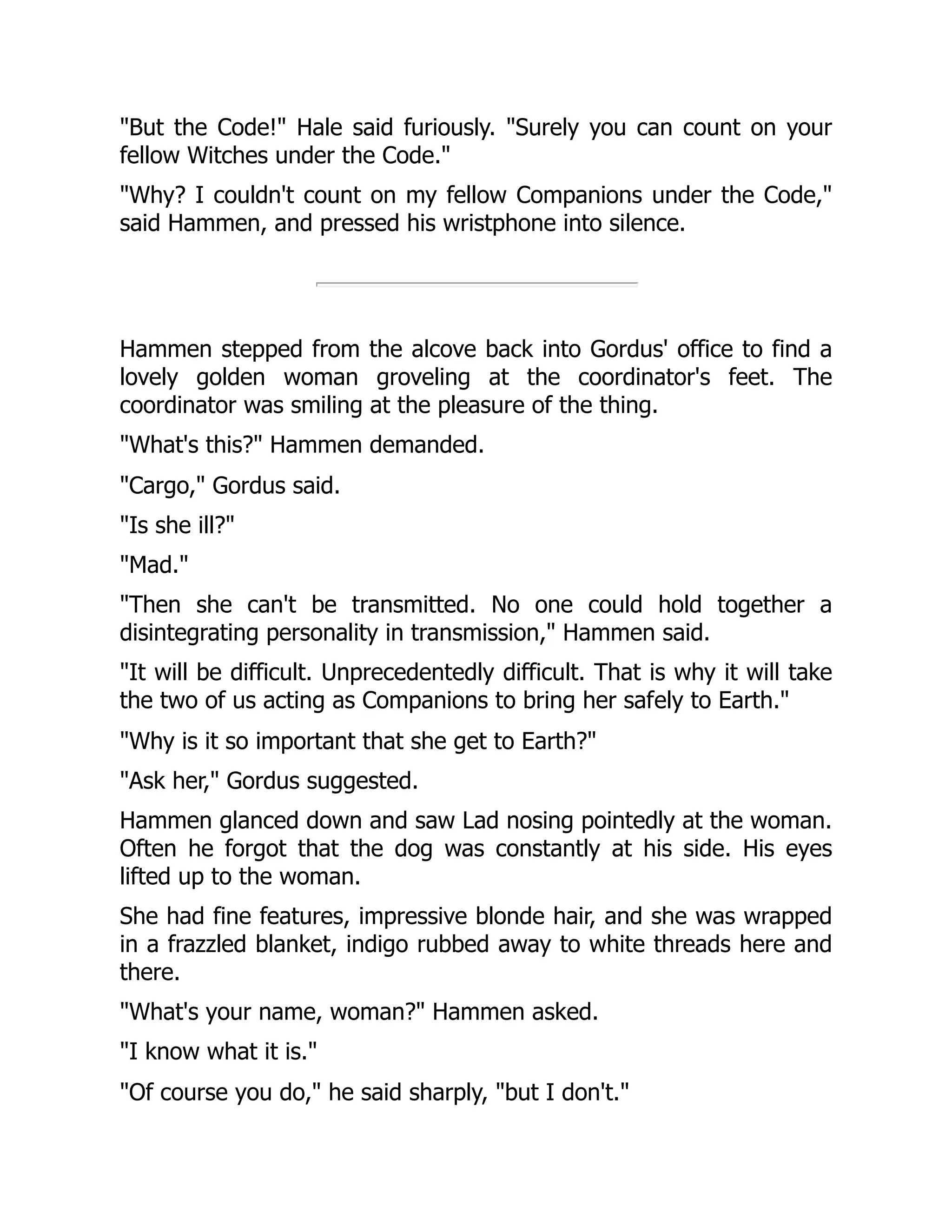 "But the Code!" Hale said furiously. "Surely you can count on your
fellow Witches under the Code."
"Why? I couldn't count on my fellow Companions under the Code,"
said Hammen, and pressed his wristphone into silence.
Hammen stepped from the alcove back into Gordus' office to find a
lovely golden woman groveling at the coordinator's feet. The
coordinator was smiling at the pleasure of the thing.
"What's this?" Hammen demanded.
"Cargo," Gordus said.
"Is she ill?"
"Mad."
"Then she can't be transmitted. No one could hold together a
disintegrating personality in transmission," Hammen said.
"It will be difficult. Unprecedentedly difficult. That is why it will take
the two of us acting as Companions to bring her safely to Earth."
"Why is it so important that she get to Earth?"
"Ask her," Gordus suggested.
Hammen glanced down and saw Lad nosing pointedly at the woman.
Often he forgot that the dog was constantly at his side. His eyes
lifted up to the woman.
She had fine features, impressive blonde hair, and she was wrapped
in a frazzled blanket, indigo rubbed away to white threads here and
there.
"What's your name, woman?" Hammen asked.
"I know what it is."
"Of course you do," he said sharply, "but I don't."
 