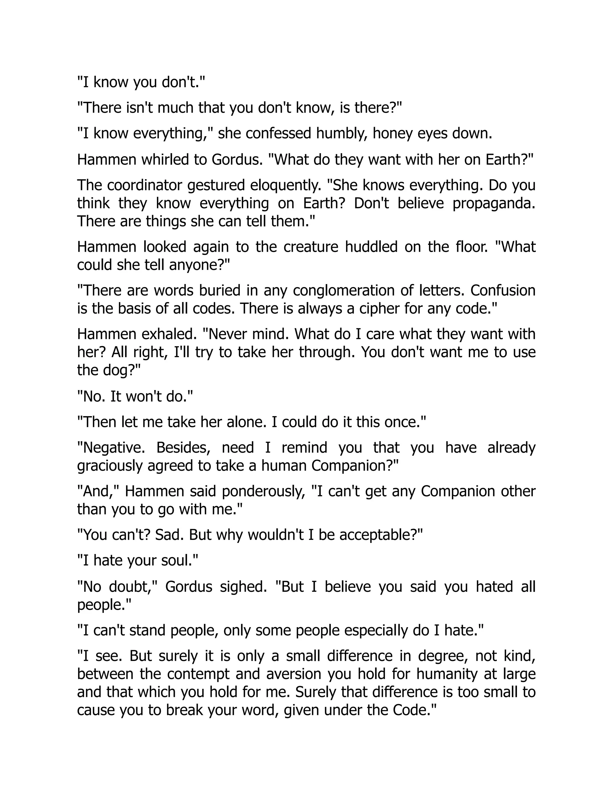 "I know you don't."
"There isn't much that you don't know, is there?"
"I know everything," she confessed humbly, honey eyes down.
Hammen whirled to Gordus. "What do they want with her on Earth?"
The coordinator gestured eloquently. "She knows everything. Do you
think they know everything on Earth? Don't believe propaganda.
There are things she can tell them."
Hammen looked again to the creature huddled on the floor. "What
could she tell anyone?"
"There are words buried in any conglomeration of letters. Confusion
is the basis of all codes. There is always a cipher for any code."
Hammen exhaled. "Never mind. What do I care what they want with
her? All right, I'll try to take her through. You don't want me to use
the dog?"
"No. It won't do."
"Then let me take her alone. I could do it this once."
"Negative. Besides, need I remind you that you have already
graciously agreed to take a human Companion?"
"And," Hammen said ponderously, "I can't get any Companion other
than you to go with me."
"You can't? Sad. But why wouldn't I be acceptable?"
"I hate your soul."
"No doubt," Gordus sighed. "But I believe you said you hated all
people."
"I can't stand people, only some people especially do I hate."
"I see. But surely it is only a small difference in degree, not kind,
between the contempt and aversion you hold for humanity at large
and that which you hold for me. Surely that difference is too small to
cause you to break your word, given under the Code."
 