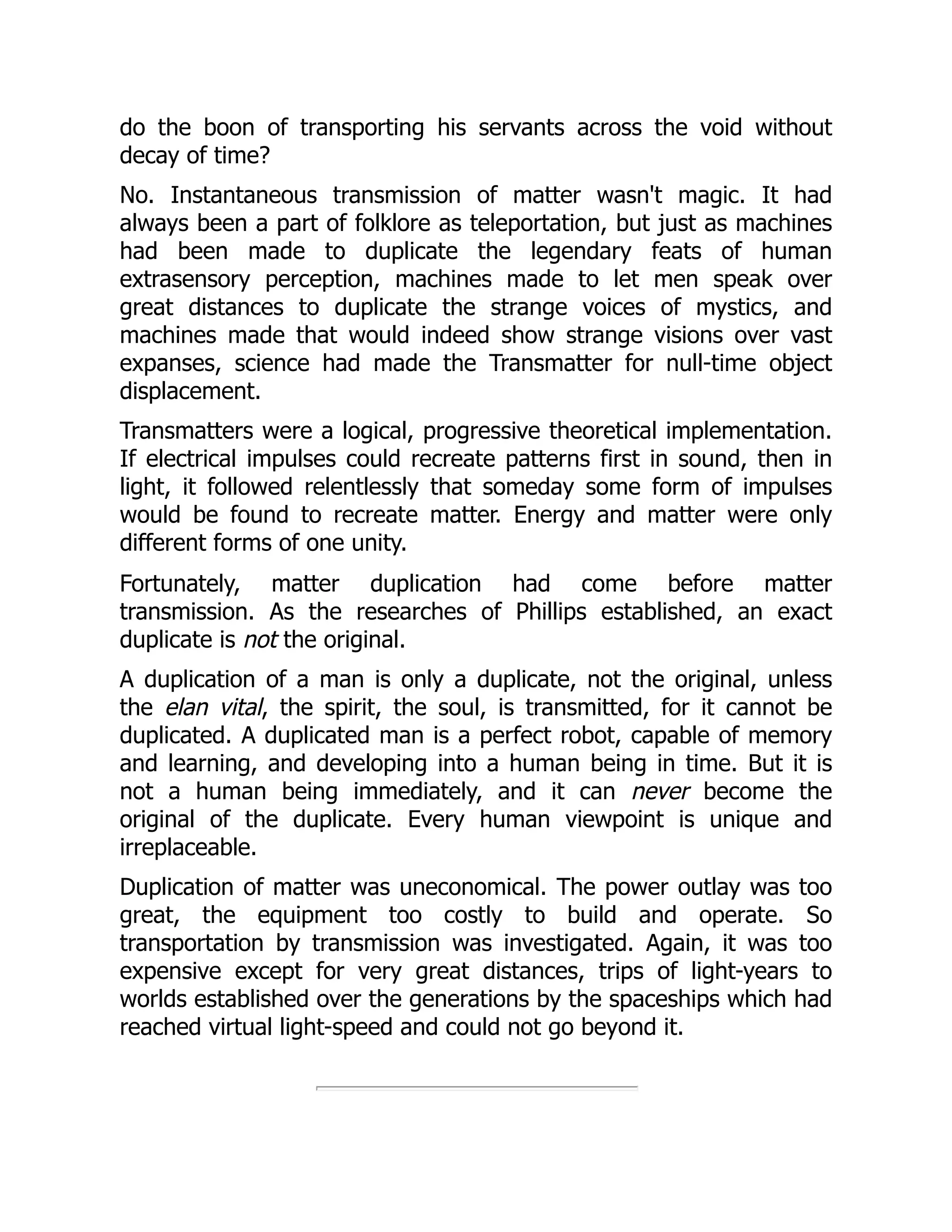 do the boon of transporting his servants across the void without
decay of time?
No. Instantaneous transmission of matter wasn't magic. It had
always been a part of folklore as teleportation, but just as machines
had been made to duplicate the legendary feats of human
extrasensory perception, machines made to let men speak over
great distances to duplicate the strange voices of mystics, and
machines made that would indeed show strange visions over vast
expanses, science had made the Transmatter for null-time object
displacement.
Transmatters were a logical, progressive theoretical implementation.
If electrical impulses could recreate patterns first in sound, then in
light, it followed relentlessly that someday some form of impulses
would be found to recreate matter. Energy and matter were only
different forms of one unity.
Fortunately, matter duplication had come before matter
transmission. As the researches of Phillips established, an exact
duplicate is not the original.
A duplication of a man is only a duplicate, not the original, unless
the elan vital, the spirit, the soul, is transmitted, for it cannot be
duplicated. A duplicated man is a perfect robot, capable of memory
and learning, and developing into a human being in time. But it is
not a human being immediately, and it can never become the
original of the duplicate. Every human viewpoint is unique and
irreplaceable.
Duplication of matter was uneconomical. The power outlay was too
great, the equipment too costly to build and operate. So
transportation by transmission was investigated. Again, it was too
expensive except for very great distances, trips of light-years to
worlds established over the generations by the spaceships which had
reached virtual light-speed and could not go beyond it.
 