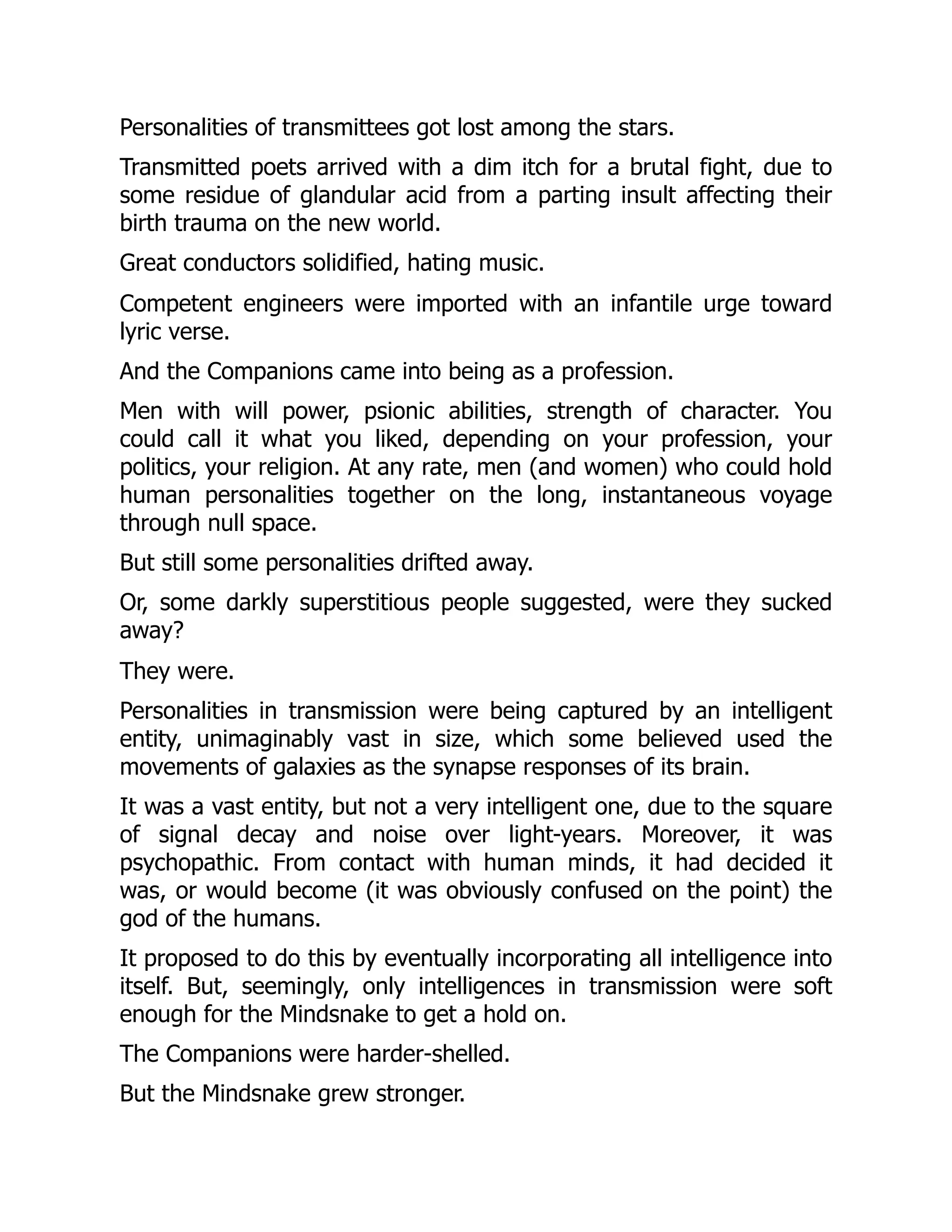 Personalities of transmittees got lost among the stars.
Transmitted poets arrived with a dim itch for a brutal fight, due to
some residue of glandular acid from a parting insult affecting their
birth trauma on the new world.
Great conductors solidified, hating music.
Competent engineers were imported with an infantile urge toward
lyric verse.
And the Companions came into being as a profession.
Men with will power, psionic abilities, strength of character. You
could call it what you liked, depending on your profession, your
politics, your religion. At any rate, men (and women) who could hold
human personalities together on the long, instantaneous voyage
through null space.
But still some personalities drifted away.
Or, some darkly superstitious people suggested, were they sucked
away?
They were.
Personalities in transmission were being captured by an intelligent
entity, unimaginably vast in size, which some believed used the
movements of galaxies as the synapse responses of its brain.
It was a vast entity, but not a very intelligent one, due to the square
of signal decay and noise over light-years. Moreover, it was
psychopathic. From contact with human minds, it had decided it
was, or would become (it was obviously confused on the point) the
god of the humans.
It proposed to do this by eventually incorporating all intelligence into
itself. But, seemingly, only intelligences in transmission were soft
enough for the Mindsnake to get a hold on.
The Companions were harder-shelled.
But the Mindsnake grew stronger.
 