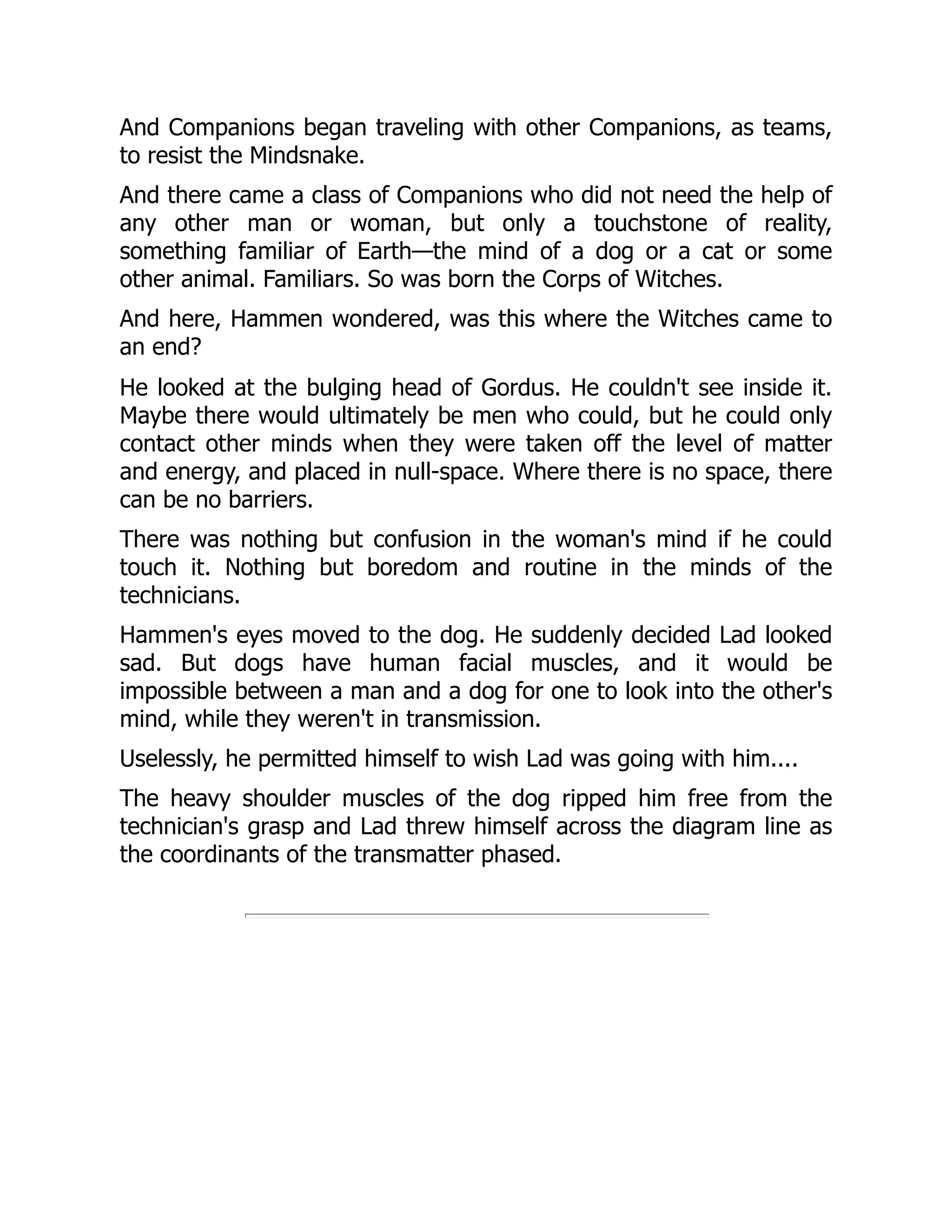 And Companions began traveling with other Companions, as teams,
to resist the Mindsnake.
And there came a class of Companions who did not need the help of
any other man or woman, but only a touchstone of reality,
something familiar of Earth—the mind of a dog or a cat or some
other animal. Familiars. So was born the Corps of Witches.
And here, Hammen wondered, was this where the Witches came to
an end?
He looked at the bulging head of Gordus. He couldn't see inside it.
Maybe there would ultimately be men who could, but he could only
contact other minds when they were taken off the level of matter
and energy, and placed in null-space. Where there is no space, there
can be no barriers.
There was nothing but confusion in the woman's mind if he could
touch it. Nothing but boredom and routine in the minds of the
technicians.
Hammen's eyes moved to the dog. He suddenly decided Lad looked
sad. But dogs have human facial muscles, and it would be
impossible between a man and a dog for one to look into the other's
mind, while they weren't in transmission.
Uselessly, he permitted himself to wish Lad was going with him....
The heavy shoulder muscles of the dog ripped him free from the
technician's grasp and Lad threw himself across the diagram line as
the coordinants of the transmatter phased.
 