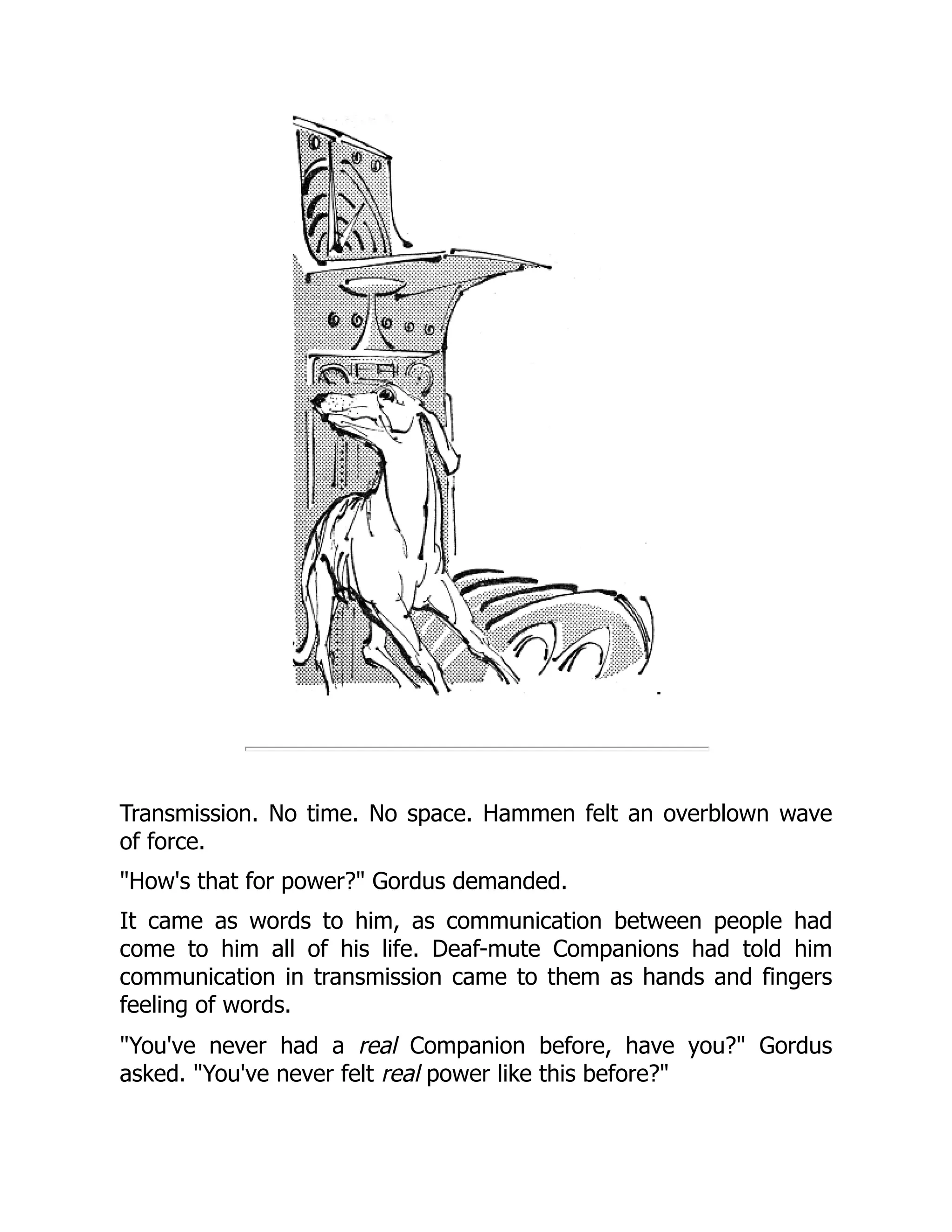Transmission. No time. No space. Hammen felt an overblown wave
of force.
"How's that for power?" Gordus demanded.
It came as words to him, as communication between people had
come to him all of his life. Deaf-mute Companions had told him
communication in transmission came to them as hands and fingers
feeling of words.
"You've never had a real Companion before, have you?" Gordus
asked. "You've never felt real power like this before?"
 