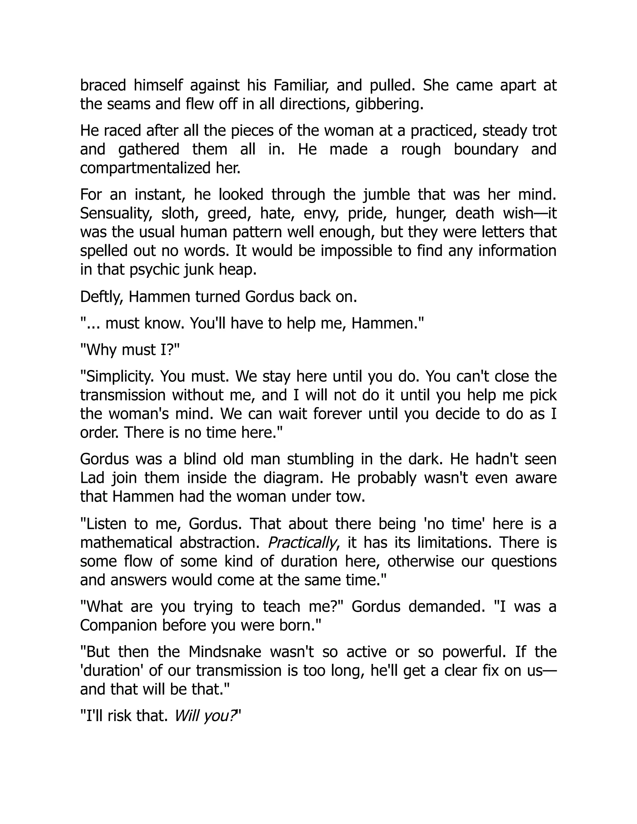 braced himself against his Familiar, and pulled. She came apart at
the seams and flew off in all directions, gibbering.
He raced after all the pieces of the woman at a practiced, steady trot
and gathered them all in. He made a rough boundary and
compartmentalized her.
For an instant, he looked through the jumble that was her mind.
Sensuality, sloth, greed, hate, envy, pride, hunger, death wish—it
was the usual human pattern well enough, but they were letters that
spelled out no words. It would be impossible to find any information
in that psychic junk heap.
Deftly, Hammen turned Gordus back on.
"... must know. You'll have to help me, Hammen."
"Why must I?"
"Simplicity. You must. We stay here until you do. You can't close the
transmission without me, and I will not do it until you help me pick
the woman's mind. We can wait forever until you decide to do as I
order. There is no time here."
Gordus was a blind old man stumbling in the dark. He hadn't seen
Lad join them inside the diagram. He probably wasn't even aware
that Hammen had the woman under tow.
"Listen to me, Gordus. That about there being 'no time' here is a
mathematical abstraction. Practically, it has its limitations. There is
some flow of some kind of duration here, otherwise our questions
and answers would come at the same time."
"What are you trying to teach me?" Gordus demanded. "I was a
Companion before you were born."
"But then the Mindsnake wasn't so active or so powerful. If the
'duration' of our transmission is too long, he'll get a clear fix on us—
and that will be that."
"I'll risk that. Will you?"
 