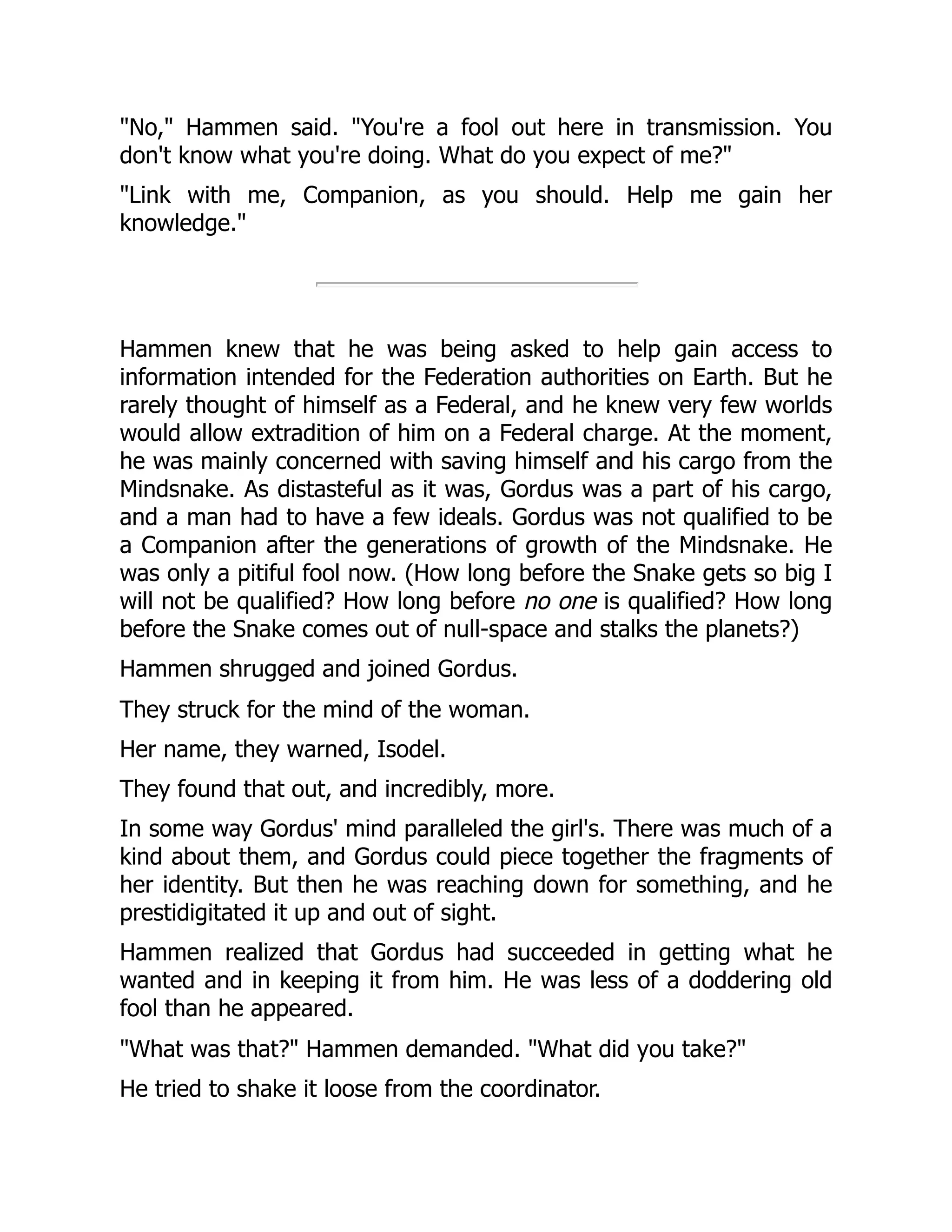 "No," Hammen said. "You're a fool out here in transmission. You
don't know what you're doing. What do you expect of me?"
"Link with me, Companion, as you should. Help me gain her
knowledge."
Hammen knew that he was being asked to help gain access to
information intended for the Federation authorities on Earth. But he
rarely thought of himself as a Federal, and he knew very few worlds
would allow extradition of him on a Federal charge. At the moment,
he was mainly concerned with saving himself and his cargo from the
Mindsnake. As distasteful as it was, Gordus was a part of his cargo,
and a man had to have a few ideals. Gordus was not qualified to be
a Companion after the generations of growth of the Mindsnake. He
was only a pitiful fool now. (How long before the Snake gets so big I
will not be qualified? How long before no one is qualified? How long
before the Snake comes out of null-space and stalks the planets?)
Hammen shrugged and joined Gordus.
They struck for the mind of the woman.
Her name, they warned, Isodel.
They found that out, and incredibly, more.
In some way Gordus' mind paralleled the girl's. There was much of a
kind about them, and Gordus could piece together the fragments of
her identity. But then he was reaching down for something, and he
prestidigitated it up and out of sight.
Hammen realized that Gordus had succeeded in getting what he
wanted and in keeping it from him. He was less of a doddering old
fool than he appeared.
"What was that?" Hammen demanded. "What did you take?"
He tried to shake it loose from the coordinator.
 