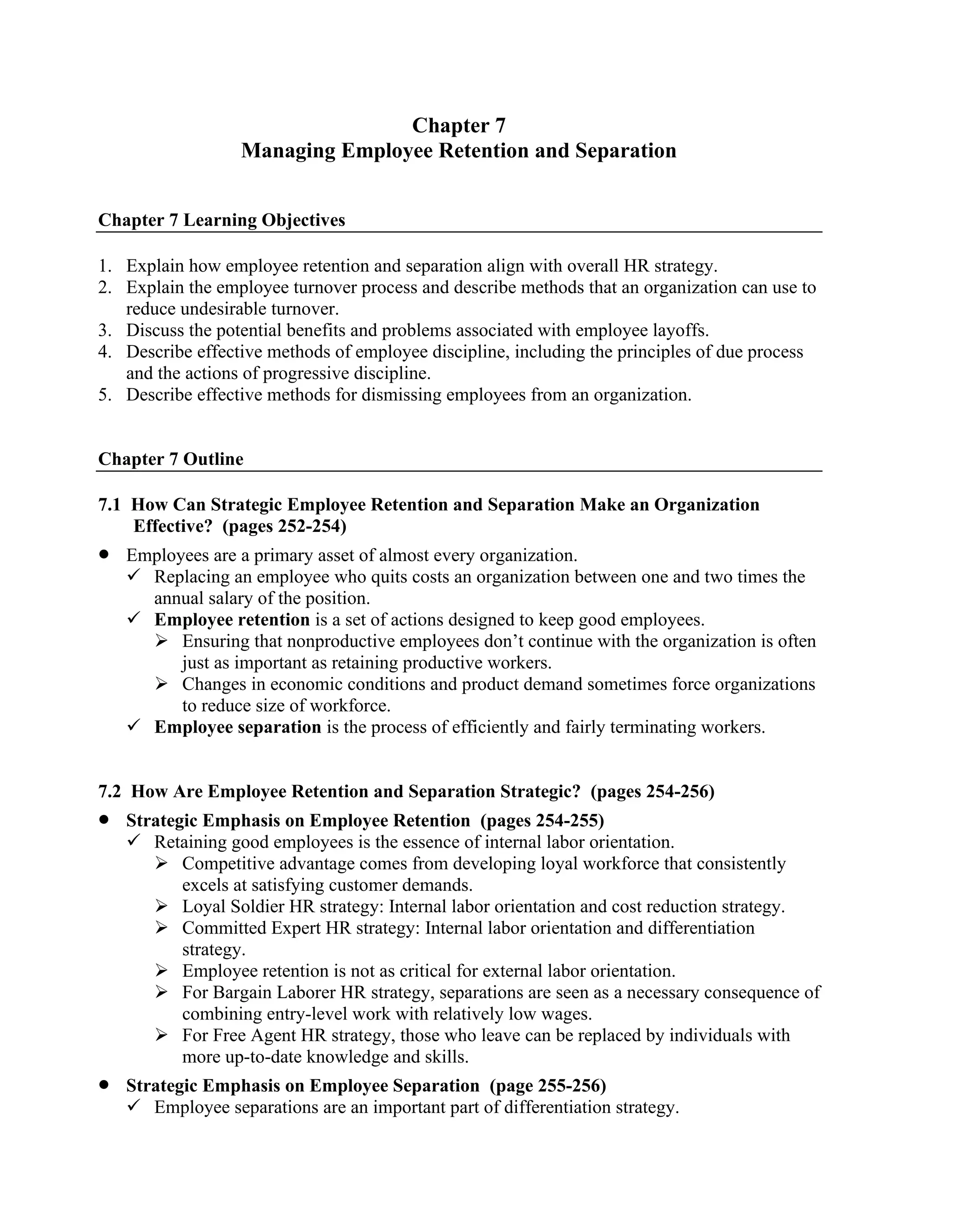 Chapter 7
Managing Employee Retention and Separation
Chapter 7 Learning Objectives
1. Explain how employee retention and separation align with overall HR strategy.
2. Explain the employee turnover process and describe methods that an organization can use to
reduce undesirable turnover.
3. Discuss the potential benefits and problems associated with employee layoffs.
4. Describe effective methods of employee discipline, including the principles of due process
and the actions of progressive discipline.
5. Describe effective methods for dismissing employees from an organization.
Chapter 7 Outline
7.1 How Can Strategic Employee Retention and Separation Make an Organization
Effective? (pages 252-254)
• Employees are a primary asset of almost every organization.
✓ Replacing an employee who quits costs an organization between one and two times the
annual salary of the position.
✓ Employee retention is a set of actions designed to keep good employees.
➢ Ensuring that nonproductive employees don’t continue with the organization is often
just as important as retaining productive workers.
➢ Changes in economic conditions and product demand sometimes force organizations
to reduce size of workforce.
✓ Employee separation is the process of efficiently and fairly terminating workers.
7.2 How Are Employee Retention and Separation Strategic? (pages 254-256)
• Strategic Emphasis on Employee Retention (pages 254-255)
✓ Retaining good employees is the essence of internal labor orientation.
➢ Competitive advantage comes from developing loyal workforce that consistently
excels at satisfying customer demands.
➢ Loyal Soldier HR strategy: Internal labor orientation and cost reduction strategy.
➢ Committed Expert HR strategy: Internal labor orientation and differentiation
strategy.
➢ Employee retention is not as critical for external labor orientation.
➢ For Bargain Laborer HR strategy, separations are seen as a necessary consequence of
combining entry-level work with relatively low wages.
➢ For Free Agent HR strategy, those who leave can be replaced by individuals with
more up-to-date knowledge and skills.
• Strategic Emphasis on Employee Separation (page 255-256)
✓ Employee separations are an important part of differentiation strategy.
 