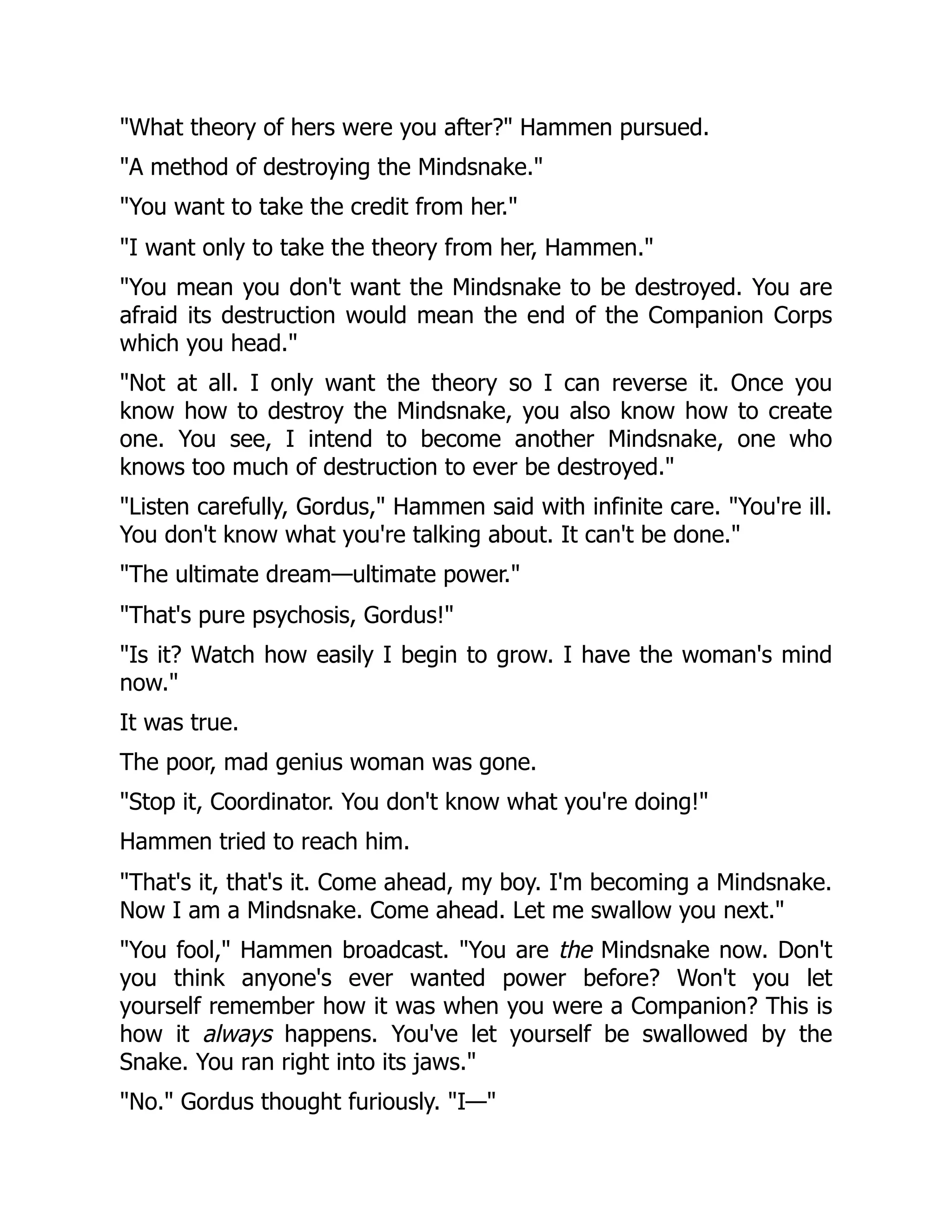 "What theory of hers were you after?" Hammen pursued.
"A method of destroying the Mindsnake."
"You want to take the credit from her."
"I want only to take the theory from her, Hammen."
"You mean you don't want the Mindsnake to be destroyed. You are
afraid its destruction would mean the end of the Companion Corps
which you head."
"Not at all. I only want the theory so I can reverse it. Once you
know how to destroy the Mindsnake, you also know how to create
one. You see, I intend to become another Mindsnake, one who
knows too much of destruction to ever be destroyed."
"Listen carefully, Gordus," Hammen said with infinite care. "You're ill.
You don't know what you're talking about. It can't be done."
"The ultimate dream—ultimate power."
"That's pure psychosis, Gordus!"
"Is it? Watch how easily I begin to grow. I have the woman's mind
now."
It was true.
The poor, mad genius woman was gone.
"Stop it, Coordinator. You don't know what you're doing!"
Hammen tried to reach him.
"That's it, that's it. Come ahead, my boy. I'm becoming a Mindsnake.
Now I am a Mindsnake. Come ahead. Let me swallow you next."
"You fool," Hammen broadcast. "You are the Mindsnake now. Don't
you think anyone's ever wanted power before? Won't you let
yourself remember how it was when you were a Companion? This is
how it always happens. You've let yourself be swallowed by the
Snake. You ran right into its jaws."
"No." Gordus thought furiously. "I—"
 