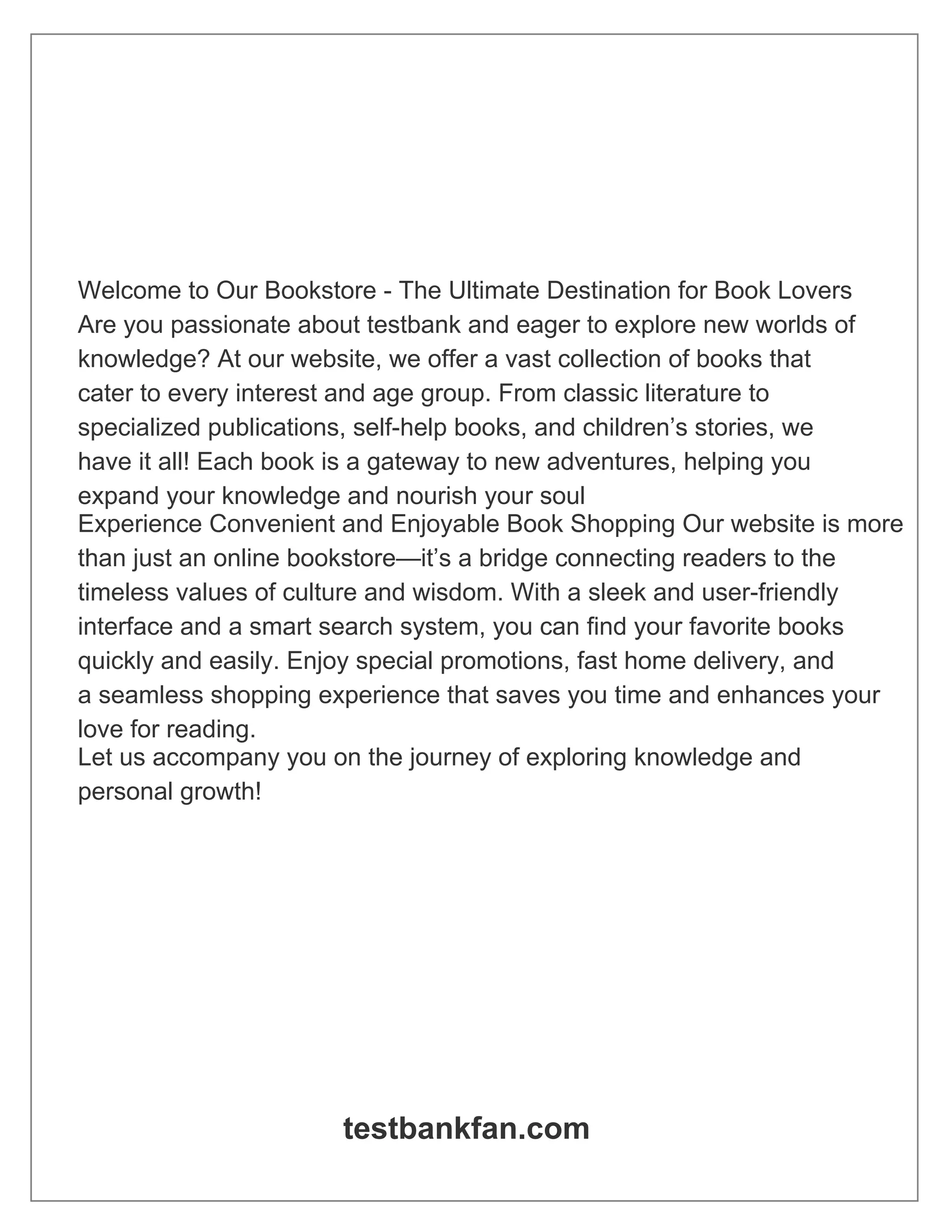 Welcome to Our Bookstore - The Ultimate Destination for Book Lovers
Are you passionate about testbank and eager to explore new worlds of
knowledge? At our website, we offer a vast collection of books that
cater to every interest and age group. From classic literature to
specialized publications, self-help books, and children’s stories, we
have it all! Each book is a gateway to new adventures, helping you
expand your knowledge and nourish your soul
Experience Convenient and Enjoyable Book Shopping Our website is more
than just an online bookstore—it’s a bridge connecting readers to the
timeless values of culture and wisdom. With a sleek and user-friendly
interface and a smart search system, you can find your favorite books
quickly and easily. Enjoy special promotions, fast home delivery, and
a seamless shopping experience that saves you time and enhances your
love for reading.
Let us accompany you on the journey of exploring knowledge and
personal growth!
testbankfan.com
 