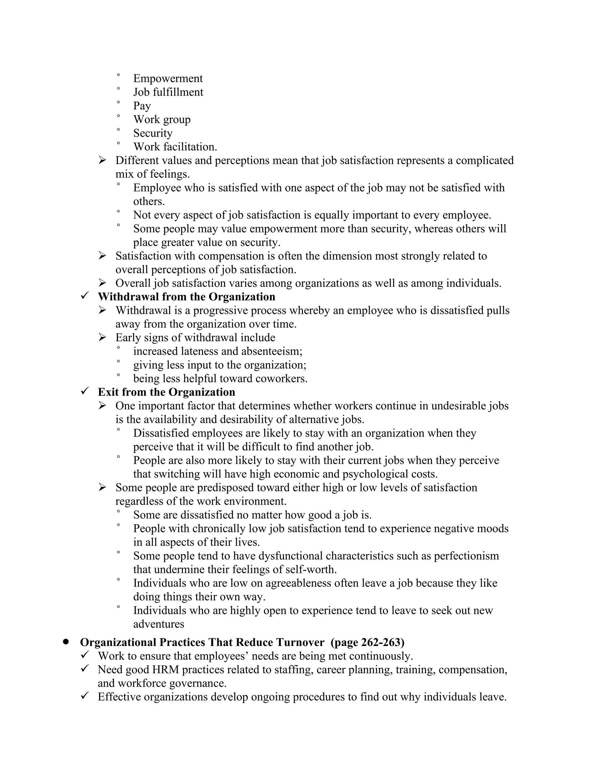 ° Empowerment
° Job fulfillment
° Pay
° Work group
° Security
° Work facilitation.
➢ Different values and perceptions mean that job satisfaction represents a complicated
mix of feelings.
° Employee who is satisfied with one aspect of the job may not be satisfied with
others.
° Not every aspect of job satisfaction is equally important to every employee.
° Some people may value empowerment more than security, whereas others will
place greater value on security.
➢ Satisfaction with compensation is often the dimension most strongly related to
overall perceptions of job satisfaction.
➢ Overall job satisfaction varies among organizations as well as among individuals.
✓ Withdrawal from the Organization
➢ Withdrawal is a progressive process whereby an employee who is dissatisfied pulls
away from the organization over time.
➢ Early signs of withdrawal include
° increased lateness and absenteeism;
° giving less input to the organization;
° being less helpful toward coworkers.
✓ Exit from the Organization
➢ One important factor that determines whether workers continue in undesirable jobs
is the availability and desirability of alternative jobs.
° Dissatisfied employees are likely to stay with an organization when they
perceive that it will be difficult to find another job.
° People are also more likely to stay with their current jobs when they perceive
that switching will have high economic and psychological costs.
➢ Some people are predisposed toward either high or low levels of satisfaction
regardless of the work environment.
° Some are dissatisfied no matter how good a job is.
° People with chronically low job satisfaction tend to experience negative moods
in all aspects of their lives.
° Some people tend to have dysfunctional characteristics such as perfectionism
that undermine their feelings of self-worth.
° Individuals who are low on agreeableness often leave a job because they like
doing things their own way.
° Individuals who are highly open to experience tend to leave to seek out new
adventures
• Organizational Practices That Reduce Turnover (page 262-263)
✓ Work to ensure that employees’ needs are being met continuously.
✓ Need good HRM practices related to staffing, career planning, training, compensation,
and workforce governance.
✓ Effective organizations develop ongoing procedures to find out why individuals leave.
 