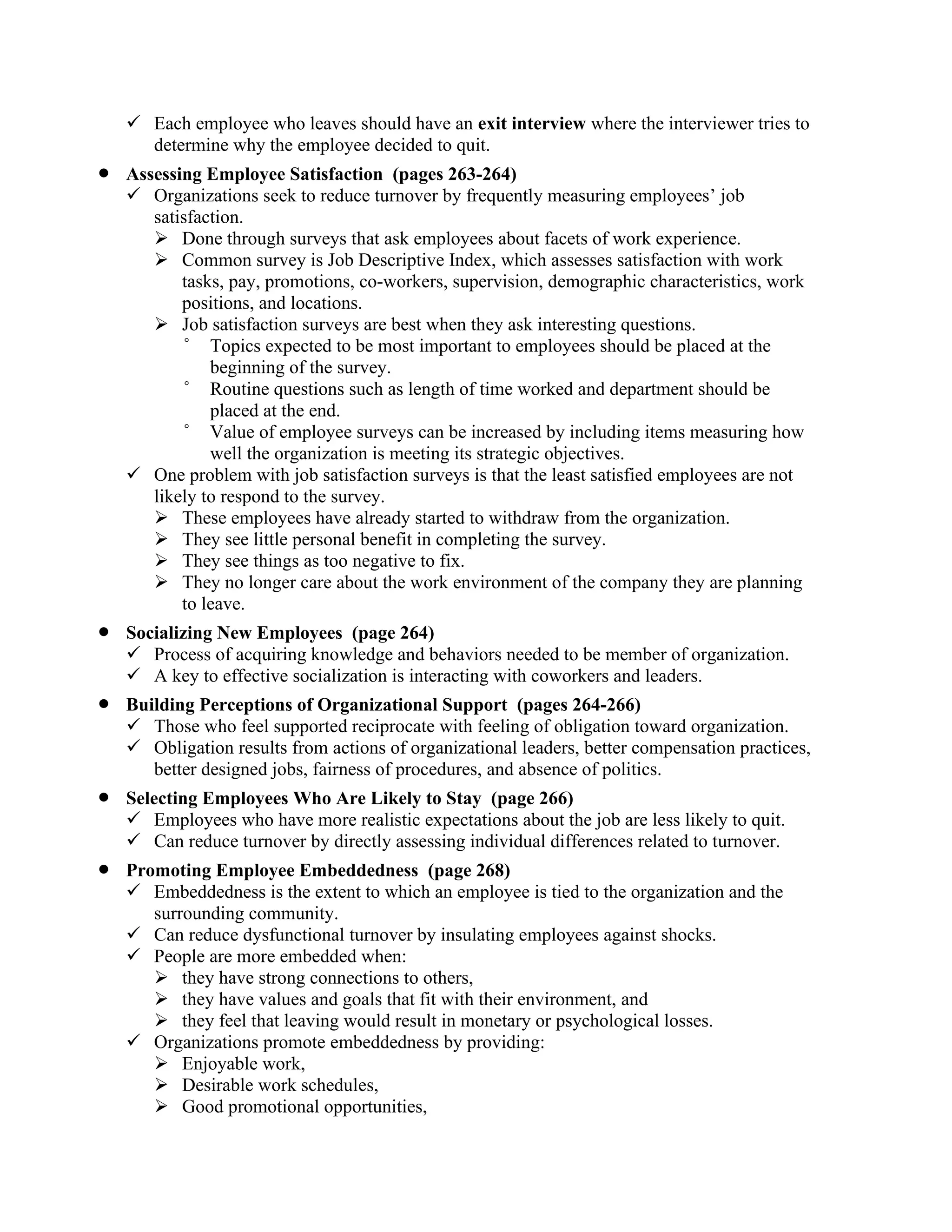 ✓ Each employee who leaves should have an exit interview where the interviewer tries to
determine why the employee decided to quit.
• Assessing Employee Satisfaction (pages 263-264)
✓ Organizations seek to reduce turnover by frequently measuring employees’ job
satisfaction.
➢ Done through surveys that ask employees about facets of work experience.
➢ Common survey is Job Descriptive Index, which assesses satisfaction with work
tasks, pay, promotions, co-workers, supervision, demographic characteristics, work
positions, and locations.
➢ Job satisfaction surveys are best when they ask interesting questions.
° Topics expected to be most important to employees should be placed at the
beginning of the survey.
° Routine questions such as length of time worked and department should be
placed at the end.
° Value of employee surveys can be increased by including items measuring how
well the organization is meeting its strategic objectives.
✓ One problem with job satisfaction surveys is that the least satisfied employees are not
likely to respond to the survey.
➢ These employees have already started to withdraw from the organization.
➢ They see little personal benefit in completing the survey.
➢ They see things as too negative to fix.
➢ They no longer care about the work environment of the company they are planning
to leave.
• Socializing New Employees (page 264)
✓ Process of acquiring knowledge and behaviors needed to be member of organization.
✓ A key to effective socialization is interacting with coworkers and leaders.
• Building Perceptions of Organizational Support (pages 264-266)
✓ Those who feel supported reciprocate with feeling of obligation toward organization.
✓ Obligation results from actions of organizational leaders, better compensation practices,
better designed jobs, fairness of procedures, and absence of politics.
• Selecting Employees Who Are Likely to Stay (page 266)
✓ Employees who have more realistic expectations about the job are less likely to quit.
✓ Can reduce turnover by directly assessing individual differences related to turnover.
• Promoting Employee Embeddedness (page 268)
✓ Embeddedness is the extent to which an employee is tied to the organization and the
surrounding community.
✓ Can reduce dysfunctional turnover by insulating employees against shocks.
✓ People are more embedded when:
➢ they have strong connections to others,
➢ they have values and goals that fit with their environment, and
➢ they feel that leaving would result in monetary or psychological losses.
✓ Organizations promote embeddedness by providing:
➢ Enjoyable work,
➢ Desirable work schedules,
➢ Good promotional opportunities,
 