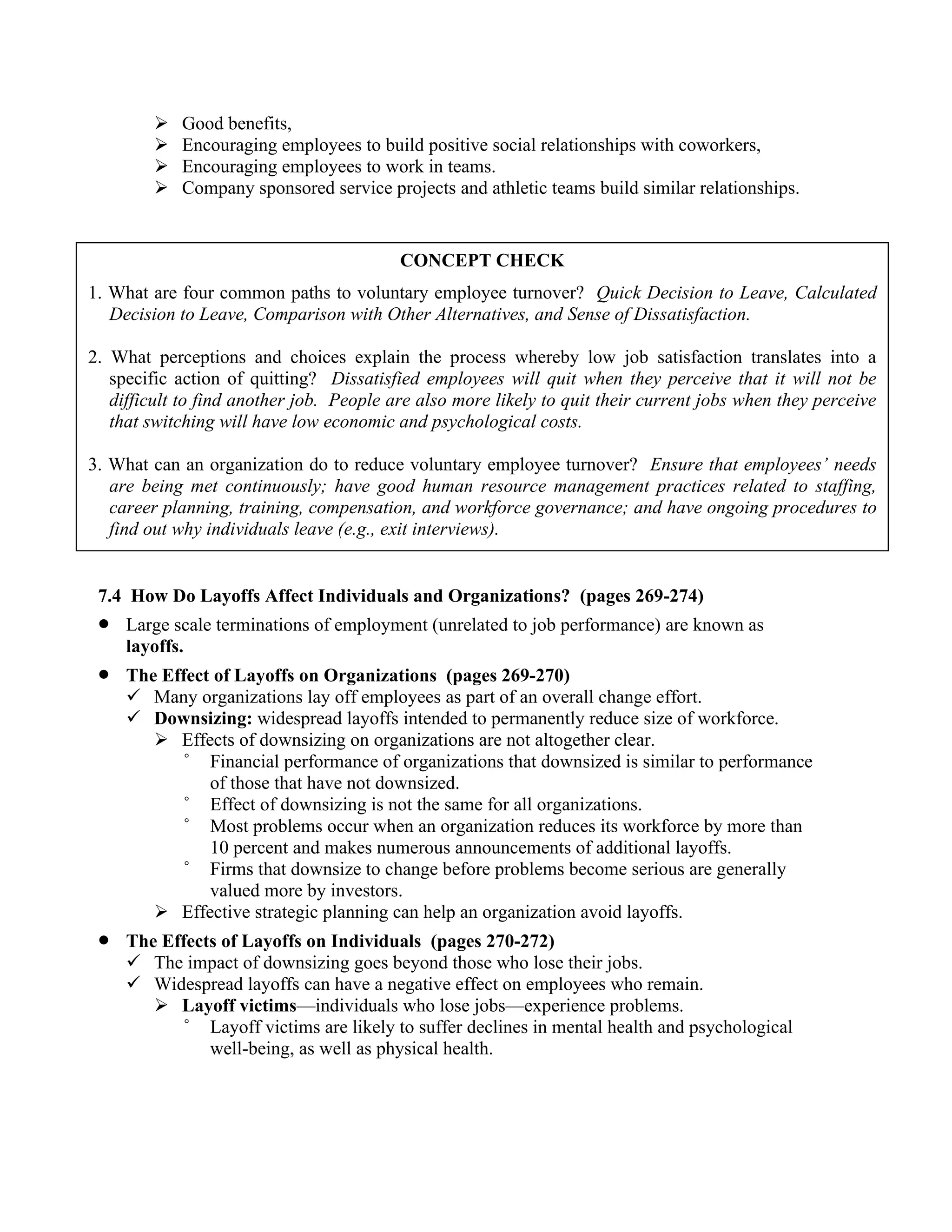 ➢ Good benefits,
➢ Encouraging employees to build positive social relationships with coworkers,
➢ Encouraging employees to work in teams.
➢ Company sponsored service projects and athletic teams build similar relationships.
7.4 How Do Layoffs Affect Individuals and Organizations? (pages 269-274)
• Large scale terminations of employment (unrelated to job performance) are known as
layoffs.
• The Effect of Layoffs on Organizations (pages 269-270)
✓ Many organizations lay off employees as part of an overall change effort.
✓ Downsizing: widespread layoffs intended to permanently reduce size of workforce.
➢ Effects of downsizing on organizations are not altogether clear.
° Financial performance of organizations that downsized is similar to performance
of those that have not downsized.
° Effect of downsizing is not the same for all organizations.
° Most problems occur when an organization reduces its workforce by more than
10 percent and makes numerous announcements of additional layoffs.
° Firms that downsize to change before problems become serious are generally
valued more by investors.
➢ Effective strategic planning can help an organization avoid layoffs.
• The Effects of Layoffs on Individuals (pages 270-272)
✓ The impact of downsizing goes beyond those who lose their jobs.
✓ Widespread layoffs can have a negative effect on employees who remain.
➢ Layoff victims—individuals who lose jobs—experience problems.
° Layoff victims are likely to suffer declines in mental health and psychological
well-being, as well as physical health.
CONCEPT CHECK
1. What are four common paths to voluntary employee turnover? Quick Decision to Leave, Calculated
Decision to Leave, Comparison with Other Alternatives, and Sense of Dissatisfaction.
2. What perceptions and choices explain the process whereby low job satisfaction translates into a
specific action of quitting? Dissatisfied employees will quit when they perceive that it will not be
difficult to find another job. People are also more likely to quit their current jobs when they perceive
that switching will have low economic and psychological costs.
3. What can an organization do to reduce voluntary employee turnover? Ensure that employees’ needs
are being met continuously; have good human resource management practices related to staffing,
career planning, training, compensation, and workforce governance; and have ongoing procedures to
find out why individuals leave (e.g., exit interviews).
 