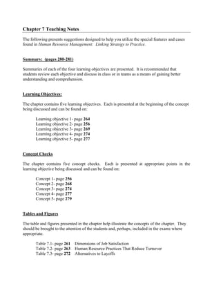 Chapter 7 Teaching Notes
The following presents suggestions designed to help you utilize the special features and cases
found in Human Resource Management: Linking Strategy to Practice.
Summary: (pages 280-281)
Summaries of each of the four learning objectives are presented. It is recommended that
students review each objective and discuss in class or in teams as a means of gaining better
understanding and comprehension.
Learning Objectives:
The chapter contains five learning objectives. Each is presented at the beginning of the concept
being discussed and can be found on:
Learning objective 1- page 264
Learning objective 2- page 256
Learning objective 3- page 269
Learning objective 4- page 274
Learning objective 5- page 277
Concept Checks
The chapter contains five concept checks. Each is presented at appropriate points in the
learning objective being discussed and can be found on:
Concept 1- page 256
Concept 2- page 268
Concept 3- page 274
Concept 4- page 277
Concept 5- page 279
Tables and Figures
The table and figures presented in the chapter help illustrate the concepts of the chapter. They
should be brought to the attention of the students and, perhaps, included in the exams where
appropriate.
Table 7.1- page 261 Dimensions of Job Satisfaction
Table 7.2- page 263 Human Resource Practices That Reduce Turnover
Table 7.3- page 272 Alternatives to Layoffs
 