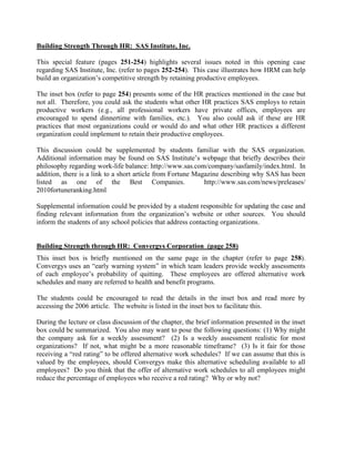 Building Strength Through HR: SAS Institute, Inc.
This special feature (pages 251-254) highlights several issues noted in this opening case
regarding SAS Institute, Inc. (refer to pages 252-254). This case illustrates how HRM can help
build an organization’s competitive strength by retaining productive employees.
The inset box (refer to page 254) presents some of the HR practices mentioned in the case but
not all. Therefore, you could ask the students what other HR practices SAS employs to retain
productive workers (e.g., all professional workers have private offices, employees are
encouraged to spend dinnertime with families, etc.). You also could ask if these are HR
practices that most organizations could or would do and what other HR practices a different
organization could implement to retain their productive employees.
This discussion could be supplemented by students familiar with the SAS organization.
Additional information may be found on SAS Institute’s webpage that briefly describes their
philosophy regarding work-life balance: http://www.sas.com/company/sasfamily/index.html. In
addition, there is a link to a short article from Fortune Magazine describing why SAS has been
listed as one of the Best Companies. http://www.sas.com/news/preleases/
2010fortuneranking.html
Supplemental information could be provided by a student responsible for updating the case and
finding relevant information from the organization’s website or other sources. You should
inform the students of any school policies that address contacting organizations.
Building Strength through HR: Convergys Corporation (page 258)
This inset box is briefly mentioned on the same page in the chapter (refer to page 258).
Convergys uses an “early warning system” in which team leaders provide weekly assessments
of each employee’s probability of quitting. These employees are offered alternative work
schedules and many are referred to health and benefit programs.
The students could be encouraged to read the details in the inset box and read more by
accessing the 2006 article. The website is listed in the inset box to facilitate this.
During the lecture or class discussion of the chapter, the brief information presented in the inset
box could be summarized. You also may want to pose the following questions: (1) Why might
the company ask for a weekly assessment? (2) Is a weekly assessment realistic for most
organizations? If not, what might be a more reasonable timeframe? (3) Is it fair for those
receiving a “red rating” to be offered alternative work schedules? If we can assume that this is
valued by the employees, should Convergys make this alternative scheduling available to all
employees? Do you think that the offer of alternative work schedules to all employees might
reduce the percentage of employees who receive a red rating? Why or why not?
 