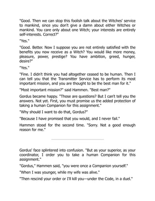 "Good. Then we can stop this foolish talk about the Witches' service
to mankind, since you don't give a damn about either Witches or
mankind. You care only about one Witch; your interests are entirely
self-interests. Correct?"
"Yes."
"Good. Better. Now I suppose you are not entirely satisfied with the
benefits you now receive as a Witch? You would like more money,
pleasure, power, prestige? You have ambition, greed, hunger,
desire?"
"Yes."
"Fine. I didn't think you had altogether ceased to be human. Then I
can tell you that the Transmitter Service has to perform its most
important mission, and you are thought to be the best man for it."
"Most important mission?" said Hammen. "Best man?"
Gordus became happy. "Those are questions? But I can't tell you the
answers. Not yet. First, you must promise us the added protection of
taking a human Companion for this assignment."
"Why should I want to do that, Gordus?"
"Because I have promised that you would, and I never fail."
Hammen stood for the second time. "Sorry. Not a good enough
reason for me."
Gordus' face splintered into confusion. "But as your superior, as your
coordinator, I order you to take a human Companion for this
assignment."
"Gordus," Hammen said, "you were once a Companion yourself."
"When I was younger, while my wife was alive."
"Then rescind your order or I'll kill you—under the Code, in a duel."
 