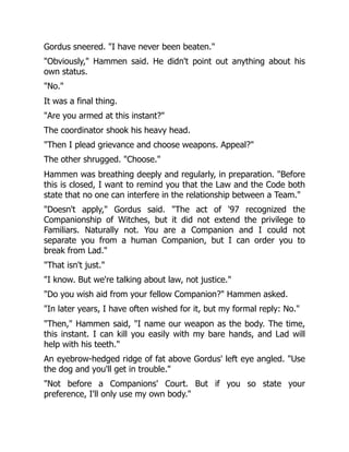 Gordus sneered. "I have never been beaten."
"Obviously," Hammen said. He didn't point out anything about his
own status.
"No."
It was a final thing.
"Are you armed at this instant?"
The coordinator shook his heavy head.
"Then I plead grievance and choose weapons. Appeal?"
The other shrugged. "Choose."
Hammen was breathing deeply and regularly, in preparation. "Before
this is closed, I want to remind you that the Law and the Code both
state that no one can interfere in the relationship between a Team."
"Doesn't apply," Gordus said. "The act of '97 recognized the
Companionship of Witches, but it did not extend the privilege to
Familiars. Naturally not. You are a Companion and I could not
separate you from a human Companion, but I can order you to
break from Lad."
"That isn't just."
"I know. But we're talking about law, not justice."
"Do you wish aid from your fellow Companion?" Hammen asked.
"In later years, I have often wished for it, but my formal reply: No."
"Then," Hammen said, "I name our weapon as the body. The time,
this instant. I can kill you easily with my bare hands, and Lad will
help with his teeth."
An eyebrow-hedged ridge of fat above Gordus' left eye angled. "Use
the dog and you'll get in trouble."
"Not before a Companions' Court. But if you so state your
preference, I'll only use my own body."
 