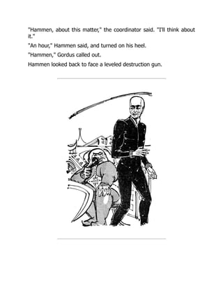 "Hammen, about this matter," the coordinator said. "I'll think about
it."
"An hour," Hammen said, and turned on his heel.
"Hammen," Gordus called out.
Hammen looked back to face a leveled destruction gun.
 