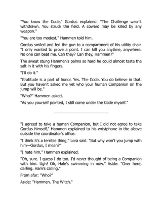 "You know the Code," Gordus explained. "The Challenge wasn't
withdrawn. You struck the field. A coward may be killed by any
weapon."
"You are too modest," Hammen told him.
Gordus smiled and fed the gun to a compartment of his utility chair.
"I only wanted to prove a point. I can kill you anytime, anywhere.
No one can beat me. Can they? Can they, Hammen?"
The sweat stung Hammen's palms so hard he could almost taste the
salt in it with his fingers.
"I'll do it."
"Gratitude is a part of honor. Yes. The Code. You do believe in that.
But you haven't asked me yet who your human Companion on the
jump will be."
"Who?" Hammen asked.
"As you yourself pointed, I still come under the Code myself."
"I agreed to take a human Companion, but I did not agree to take
Gordus himself," Hammen explained to his wristphone in the alcove
outside the coordinator's office.
"I think it's a terrible thing," Lora said. "But why won't you jump with
him—Gordus, I mean?"
"I hate him," Hammen explained.
"Oh, sure. I guess I do too. I'd never thought of being a Companion
with him. Ugh! Oh, Hale's swimming in now." Aside: "Over here,
darling. Ham's calling."
From afar: "Who?"
Aside: "Hammen. The Witch."
 