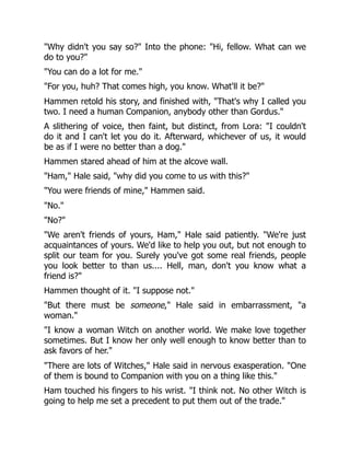 "Why didn't you say so?" Into the phone: "Hi, fellow. What can we
do to you?"
"You can do a lot for me."
"For you, huh? That comes high, you know. What'll it be?"
Hammen retold his story, and finished with, "That's why I called you
two. I need a human Companion, anybody other than Gordus."
A slithering of voice, then faint, but distinct, from Lora: "I couldn't
do it and I can't let you do it. Afterward, whichever of us, it would
be as if I were no better than a dog."
Hammen stared ahead of him at the alcove wall.
"Ham," Hale said, "why did you come to us with this?"
"You were friends of mine," Hammen said.
"No."
"No?"
"We aren't friends of yours, Ham," Hale said patiently. "We're just
acquaintances of yours. We'd like to help you out, but not enough to
split our team for you. Surely you've got some real friends, people
you look better to than us.... Hell, man, don't you know what a
friend is?"
Hammen thought of it. "I suppose not."
"But there must be someone," Hale said in embarrassment, "a
woman."
"I know a woman Witch on another world. We make love together
sometimes. But I know her only well enough to know better than to
ask favors of her."
"There are lots of Witches," Hale said in nervous exasperation. "One
of them is bound to Companion with you on a thing like this."
Ham touched his fingers to his wrist. "I think not. No other Witch is
going to help me set a precedent to put them out of the trade."
 