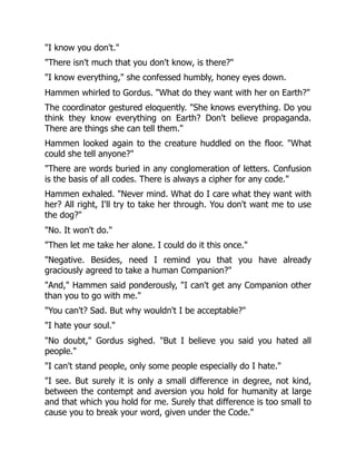 "I know you don't."
"There isn't much that you don't know, is there?"
"I know everything," she confessed humbly, honey eyes down.
Hammen whirled to Gordus. "What do they want with her on Earth?"
The coordinator gestured eloquently. "She knows everything. Do you
think they know everything on Earth? Don't believe propaganda.
There are things she can tell them."
Hammen looked again to the creature huddled on the floor. "What
could she tell anyone?"
"There are words buried in any conglomeration of letters. Confusion
is the basis of all codes. There is always a cipher for any code."
Hammen exhaled. "Never mind. What do I care what they want with
her? All right, I'll try to take her through. You don't want me to use
the dog?"
"No. It won't do."
"Then let me take her alone. I could do it this once."
"Negative. Besides, need I remind you that you have already
graciously agreed to take a human Companion?"
"And," Hammen said ponderously, "I can't get any Companion other
than you to go with me."
"You can't? Sad. But why wouldn't I be acceptable?"
"I hate your soul."
"No doubt," Gordus sighed. "But I believe you said you hated all
people."
"I can't stand people, only some people especially do I hate."
"I see. But surely it is only a small difference in degree, not kind,
between the contempt and aversion you hold for humanity at large
and that which you hold for me. Surely that difference is too small to
cause you to break your word, given under the Code."
 