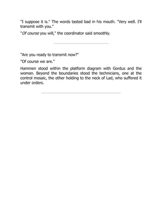 "I suppose it is." The words tasted bad in his mouth. "Very well. I'll
transmit with you."
"Of course you will," the coordinator said smoothly.
"Are you ready to transmit now?"
"Of course we are."
Hammen stood within the platform diagram with Gordus and the
woman. Beyond the boundaries stood the technicians, one at the
control mosaic, the other holding to the neck of Lad, who suffered it
under orders.
 