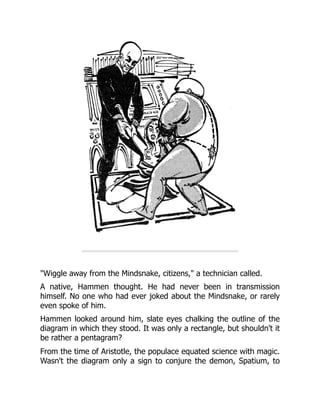 "Wiggle away from the Mindsnake, citizens," a technician called.
A native, Hammen thought. He had never been in transmission
himself. No one who had ever joked about the Mindsnake, or rarely
even spoke of him.
Hammen looked around him, slate eyes chalking the outline of the
diagram in which they stood. It was only a rectangle, but shouldn't it
be rather a pentagram?
From the time of Aristotle, the populace equated science with magic.
Wasn't the diagram only a sign to conjure the demon, Spatium, to
 