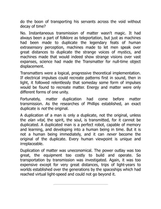 do the boon of transporting his servants across the void without
decay of time?
No. Instantaneous transmission of matter wasn't magic. It had
always been a part of folklore as teleportation, but just as machines
had been made to duplicate the legendary feats of human
extrasensory perception, machines made to let men speak over
great distances to duplicate the strange voices of mystics, and
machines made that would indeed show strange visions over vast
expanses, science had made the Transmatter for null-time object
displacement.
Transmatters were a logical, progressive theoretical implementation.
If electrical impulses could recreate patterns first in sound, then in
light, it followed relentlessly that someday some form of impulses
would be found to recreate matter. Energy and matter were only
different forms of one unity.
Fortunately, matter duplication had come before matter
transmission. As the researches of Phillips established, an exact
duplicate is not the original.
A duplication of a man is only a duplicate, not the original, unless
the elan vital, the spirit, the soul, is transmitted, for it cannot be
duplicated. A duplicated man is a perfect robot, capable of memory
and learning, and developing into a human being in time. But it is
not a human being immediately, and it can never become the
original of the duplicate. Every human viewpoint is unique and
irreplaceable.
Duplication of matter was uneconomical. The power outlay was too
great, the equipment too costly to build and operate. So
transportation by transmission was investigated. Again, it was too
expensive except for very great distances, trips of light-years to
worlds established over the generations by the spaceships which had
reached virtual light-speed and could not go beyond it.
 