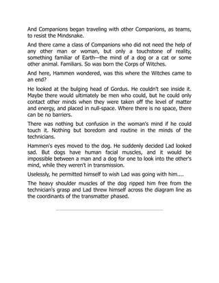 And Companions began traveling with other Companions, as teams,
to resist the Mindsnake.
And there came a class of Companions who did not need the help of
any other man or woman, but only a touchstone of reality,
something familiar of Earth—the mind of a dog or a cat or some
other animal. Familiars. So was born the Corps of Witches.
And here, Hammen wondered, was this where the Witches came to
an end?
He looked at the bulging head of Gordus. He couldn't see inside it.
Maybe there would ultimately be men who could, but he could only
contact other minds when they were taken off the level of matter
and energy, and placed in null-space. Where there is no space, there
can be no barriers.
There was nothing but confusion in the woman's mind if he could
touch it. Nothing but boredom and routine in the minds of the
technicians.
Hammen's eyes moved to the dog. He suddenly decided Lad looked
sad. But dogs have human facial muscles, and it would be
impossible between a man and a dog for one to look into the other's
mind, while they weren't in transmission.
Uselessly, he permitted himself to wish Lad was going with him....
The heavy shoulder muscles of the dog ripped him free from the
technician's grasp and Lad threw himself across the diagram line as
the coordinants of the transmatter phased.
 