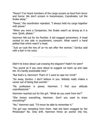 "Power? I've heard members of the cargo scream as loud from terror
and horror. We don't scream in transmission, Coordinator. Let the
Snake sleep."
"Power," the coordinator repeated. "I always held my cargo together
with power."
"When you were a Companion, the Snake wasn't as strong as it is
now. Quiet, please."
Hammen felt out for his Familiar. A tail wagged somewhere. A head
cocked to one side in puzzlement, concern. What wasn't a hand
petted that which wasn't a head.
"Just us—just the two of us—to see after the woman," Gordus said
with a leer in his voice.
Didn't he know about Lad crossing the diagram? Hadn't he seen?
"You sound as if you were about to suggest we team up and rape
her. It's hardly practicable here."
"But that's it, Hammen! That's it! I want to rape her mind!"
"Go away, Gordus. I don't believe in you. Nobody really makes a
career out of being that swinish."
"My profession is power, Hammen. I find your attitude
unprofessional."
Hammen reached out for the girl. "What do you want from her?"
"She knows everything, Hammen. Don't you want to know
everything?"
"No," Hammen said. "I'd never be able to remember it."
The girl was retreating from them. Had she been snagged by the
Mindsnake? No. Only drift. Hammen threw an anchor into her,
 