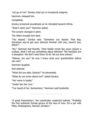 "Let go of me!" Gordus cried out in immaterial indignity.
Hammen released him.
Completely.
Gordus screamed soundlessly as he retreated toward infinity.
"Shall I catch you?" Hammen asked.
The scream changed in pitch.
The Witch brought him back.
"You stayed," Gordus said. "Somehow you stayed. That dog.
Somehow you've got your damned Familiar with you, haven't you,
Witch?"
"No," Hammen lied fluently. "Only feeble minds like yours require a
contact. Shall I tell you something about Witches? The Familiars are
a deception. We don't need them at all. We are lone wolves."
"Wolves, are you? So now I know what your grandmother before
you was."
Hammen laughed.
And sobered.
"What did you take, Gordus?" he demanded.
"What do you know about her?" asked Gordus.
"Her name is Isodel."
"Isodel Van Der Lies."
"I've heard of her. Somewhere," Hammen said hesitantly.
"A great theoretician," the coordinator explained sullenly. "Probably
the first authentic female genius of the race of man. On a par with
Plato, Shakespeare, Newton, Einstein."
 