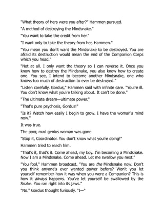 "What theory of hers were you after?" Hammen pursued.
"A method of destroying the Mindsnake."
"You want to take the credit from her."
"I want only to take the theory from her, Hammen."
"You mean you don't want the Mindsnake to be destroyed. You are
afraid its destruction would mean the end of the Companion Corps
which you head."
"Not at all. I only want the theory so I can reverse it. Once you
know how to destroy the Mindsnake, you also know how to create
one. You see, I intend to become another Mindsnake, one who
knows too much of destruction to ever be destroyed."
"Listen carefully, Gordus," Hammen said with infinite care. "You're ill.
You don't know what you're talking about. It can't be done."
"The ultimate dream—ultimate power."
"That's pure psychosis, Gordus!"
"Is it? Watch how easily I begin to grow. I have the woman's mind
now."
It was true.
The poor, mad genius woman was gone.
"Stop it, Coordinator. You don't know what you're doing!"
Hammen tried to reach him.
"That's it, that's it. Come ahead, my boy. I'm becoming a Mindsnake.
Now I am a Mindsnake. Come ahead. Let me swallow you next."
"You fool," Hammen broadcast. "You are the Mindsnake now. Don't
you think anyone's ever wanted power before? Won't you let
yourself remember how it was when you were a Companion? This is
how it always happens. You've let yourself be swallowed by the
Snake. You ran right into its jaws."
"No." Gordus thought furiously. "I—"
 