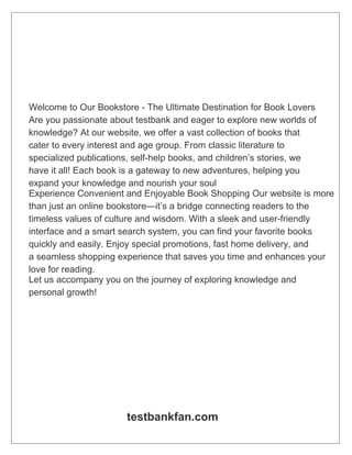 Welcome to Our Bookstore - The Ultimate Destination for Book Lovers
Are you passionate about testbank and eager to explore new worlds of
knowledge? At our website, we offer a vast collection of books that
cater to every interest and age group. From classic literature to
specialized publications, self-help books, and children’s stories, we
have it all! Each book is a gateway to new adventures, helping you
expand your knowledge and nourish your soul
Experience Convenient and Enjoyable Book Shopping Our website is more
than just an online bookstore—it’s a bridge connecting readers to the
timeless values of culture and wisdom. With a sleek and user-friendly
interface and a smart search system, you can find your favorite books
quickly and easily. Enjoy special promotions, fast home delivery, and
a seamless shopping experience that saves you time and enhances your
love for reading.
Let us accompany you on the journey of exploring knowledge and
personal growth!
testbankfan.com
 