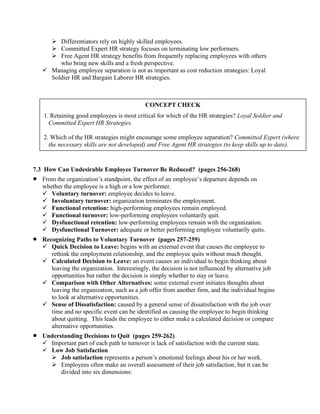 ➢ Differentiators rely on highly skilled employees.
➢ Committed Expert HR strategy focuses on terminating low performers.
➢ Free Agent HR strategy benefits from frequently replacing employees with others
who bring new skills and a fresh perspective.
✓ Managing employee separation is not as important as cost reduction strategies: Loyal
Soldier HR and Bargain Laborer HR strategies.
7.3 How Can Undesirable Employee Turnover Be Reduced? (pages 256-268)
• From the organization’s standpoint, the effect of an employee’s departure depends on
whether the employee is a high or a low performer.
✓ Voluntary turnover: employee decides to leave.
✓ Involuntary turnover: organization terminates the employment.
✓ Functional retention: high-performing employees remain employed.
✓ Functional turnover: low-performing employees voluntarily quit.
✓ Dysfunctional retention: low-performing employees remain with the organization.
✓ Dysfunctional Turnover: adequate or better performing employee voluntarily quits.
• Recognizing Paths to Voluntary Turnover (pages 257-259)
✓ Quick Decision to Leave: begins with an external event that causes the employee to
rethink the employment relationship, and the employee quits without much thought.
✓ Calculated Decision to Leave: an event causes an individual to begin thinking about
leaving the organization. Interestingly, the decision is not influenced by alternative job
opportunities but rather the decision is simply whether to stay or leave.
✓ Comparison with Other Alternatives: some external event initiates thoughts about
leaving the organization, such as a job offer from another firm, and the individual begins
to look at alternative opportunities.
✓ Sense of Dissatisfaction: caused by a general sense of dissatisfaction with the job over
time and no specific event can be identified as causing the employee to begin thinking
about quitting. This leads the employee to either make a calculated decision or compare
alternative opportunities.
• Understanding Decisions to Quit (pages 259-262)
✓ Important part of each path to turnover is lack of satisfaction with the current state.
✓ Low Job Satisfaction
➢ Job satisfaction represents a person’s emotional feelings about his or her work.
➢ Employees often make an overall assessment of their job satisfaction, but it can be
divided into six dimensions:
CONCEPT CHECK
1. Retaining good employees is most critical for which of the HR strategies? Loyal Soldier and
Committed Expert HR Strategies.
2. Which of the HR strategies might encourage some employee separation? Committed Expert (where
the necessary skills are not developed) and Free Agent HR strategies (to keep skills up to date).
 