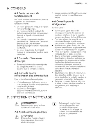 6. CONSEILS
6.1 Bruits normaux de
fonctionnement
Les bruits suivants sont normaux lorsque
l'appareil est en cours de
fonctionnement :
• Un léger gargouillis lorsque le liquide
réfrigérant est pompé.
• Un ronronnement et un bruit de
pulsation provenant du compresseur
lorsque le liquide réfrigérant est
pompé.
• Un bruit de craquement soudain
provenant de l'intérieur de l'appareil
provoqué par une dilatation
thermique (un phénomène naturel et
inoffensif).
• Un léger cliquetis du thermostat
lorsque le compresseur s'active ou se
désactive.
6.2 Conseils d'économie
d'énergie
• Évitez d'ouvrir trop souvent la porte
du congélateur et ne la laissez
ouverte que le temps nécessaire.
6.3 Conseils pour la
réfrigération des aliments frais
Pour obtenir les meilleurs résultats :
• n'introduisez pas d'aliments encore
chauds ou de liquides en évaporation
dans le réfrigérateur
• couvrez ou enveloppez
soigneusement les aliments, surtout
s'ils sont aromatiques
• placez correctement les aliments pour
que l'air puisse circuler librement
autour
6.4 Conseils pour la
réfrigération
Conseil utiles :
• Viande (tous types de viande) :
enveloppez-la dans des sachets en
plastique et placez-la sur la clayette
en verre au-dessus du bac à légumes.
• Pour des raisons de sécurité, ne la
conservez de cette manière que
pendant un ou deux jours maximum.
• Aliments cuits, plats froids, etc. : ils
doivent être couverts et peuvent être
placés sur n'importe quelle clayette.
• Fruits et légumes : placez-les une fois
nettoyés dans le bac à légumes.
• Beurre et fromage : placez-les dans
des récipients étanches spéciaux ou
enveloppez-les soigneusement dans
des feuilles d'aluminium ou des
sachets en plastique, afin que le
volume d'air avec lesquels ils sont en
contact soit réduit autant que
possible.
• Bouteilles : elles doivent être munies
d'un bouchon et être placées sur le
porte-bouteilles (si installé) ou dans le
balconnet à bouteilles de la porte.
• Bananes, pommes de terre, oignons
et ail ne doivent pas être mis dans le
réfrigérateur, s'ils ne sont pas
emballés.
7. ENTRETIEN ET NETTOYAGE
AVERTISSEMENT!
Reportez-vous aux chapitres
concernant la sécurité.
7.1 Avertissements généraux
ATTENTION!
Débranchez l'appareil avant
toute opération d'entretien
et de nettoyage.
Cet appareil contient des
hydrocarbures dans son
circuit de réfrigération ;
l'entretien et la recharge ne
doivent donc être effectués
que par du personnel
qualifié.
FRANÇAIS 11
 