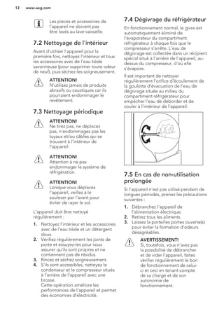 Les pièces et accessoires de
l'appareil ne doivent pas
être lavés au lave-vaisselle.
7.2 Nettoyage de l'intérieur
Avant d'utiliser l'appareil pour la
première fois, nettoyez l'intérieur et tous
les accessoires avec de l'eau tiède
savonneuse (pour supprimer toute odeur
de neuf), puis séchez-les soigneusement.
ATTENTION!
N'utilisez jamais de produits
abrasifs ou caustiques car ils
pourraient endommager le
revêtement.
7.3 Nettoyage périodique
ATTENTION!
Ne tirez pas, ne déplacez
pas, n'endommagez pas les
tuyaux et/ou câbles qui se
trouvent à l'intérieur de
l'appareil.
ATTENTION!
Attention à ne pas
endommager le système de
réfrigération.
ATTENTION!
Lorsque vous déplacez
l'appareil, veillez à le
soulever par l'avant pour
éviter de rayer le sol.
L'appareil doit être nettoyé
régulièrement :
1. Nettoyez l'intérieur et les accessoires
avec de l'eau tiède et un détergent
doux.
2. Vérifiez régulièrement les joints de
porte et essuyez-les pour vous
assurer qu'ils sont propres et ne
contiennent pas de résidus.
3. Rincez et séchez soigneusement.
4. S'ils sont accessibles, nettoyez le
condenseur et le compresseur situés
à l'arrière de l'appareil avec une
brosse.
Cette opération améliore les
performances de l'appareil et permet
des économies d'électricité.
7.4 Dégivrage du réfrigérateur
En fonctionnement normal, le givre est
automatiquement éliminé de
l'évaporateur du compartiment
réfrigérateur à chaque fois que le
compresseur s'arrête. L'eau de
dégivrage est collectée dans un récipient
spécial situé à l'arrière de l'appareil, au-
dessus du compresseur, d'où elle
s'évapore.
Il est important de nettoyer
régulièrement l'orifice d'écoulement de
la goulotte d'évacuation de l'eau de
dégivrage située au milieu du
compartiment réfrigérateur pour
empêcher l'eau de déborder et de
couler à l'intérieur de l'appareil.
7.5 En cas de non-utilisation
prolongée
Si l'appareil n'est pas utilisé pendant de
longues périodes, prenez les précautions
suivantes :
1. Débranchez l'appareil de
l'alimentation électrique.
2. Retirez tous les aliments.
3. Laissez la porte/les portes ouverte(s)
pour éviter la formation d'odeurs
désagréables.
AVERTISSEMENT!
Si, toutefois, vous n'avez pas
la possibilité de débrancher
et de vider l'appareil, faites
vérifier régulièrement le bon
de fonctionnement de celui-
ci et ceci en tenant compte
de sa charge et de son
autonomie de
fonctionnement.
www.aeg.com12
 
