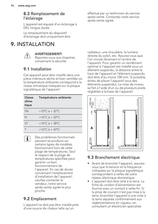8.3 Remplacement de
l'éclairage
L'appareil est équipé d'un éclairage à
DEL longue durée.
Le remplacement du dispositif
d'éclairage doit uniquement être
effectué par un technicien du service
après-vente. Contactez votre service
après-vente agréé.
9. INSTALLATION
AVERTISSEMENT!
Reportez-vous aux chapitres
concernant la sécurité.
9.1 Installation
Cet appareil peut être installé dans une
pièce intérieure sèche et bien ventilée où
la température ambiante correspond à la
classe climatique indiquée sur la plaque
signalétique de l'appareil :
Classe
clima-
tique
Température ambiante
SN +10°C à + 32°C
N +16°C à + 32°C
ST +16°C à + 38°C
T +16°C à + 43°C
Des problèmes fonctionnels
peuvent se produire sur
certains types de modèles
fonctionnant hors de cette
plage de températures. Seul
le respect de la plage de
températures spécifiée peut
garantir un bon
fonctionnement de
l'appareil. En cas de doute
concernant l'emplacement
d'installation de l'appareil,
veuillez contacter le
vendeur, notre service
après-vente agréé le plus
proche.
9.2 Emplacement
L'appareil ne doit pas être installé près
d'une source de chaleur telle qu'un
radiateur, une chaudière, la lumière
directe du soleil, etc. Assurez-vous que
l'air circule librement à l'arrière de
l'appareil. Pour garantir un rendement
optimal si l'appareil est installé sous un
élément suspendu, la distance entre le
haut de l'appareil et l'élément suspendu
doit être d'au moins 100 mm. Si possible,
évitez de placer l'appareil sous des
éléments suspendus. La mise de niveau
se fait à l'aide d'un ou de plusieurs pieds
réglables à la base de l'appareil.
A B
100mm
min
20mm
9.3 Branchement électrique
• Avant de brancher l'appareil, assurez-
vous que la tension et la fréquence
indiquées sur la plaque signalétique
correspondent à celles de votre
réseau électrique domestique.
• L'appareil doit être relié à la terre. La
fiche du cordon d'alimentation est
fournie avec un contact à cette fin. Si
la prise de courant n'est pas mise à la
terre, branchez l'appareil à une mise à
la terre séparée conformément aux
réglementations en vigueur, en
consultant un électricien spécialisé.
www.aeg.com16
 