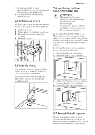 • Le fabricant décline toute
responsabilité en cas de non-respect
de ces consignes de sécurité.
• Cet appareil est conforme aux
directives CEE.
9.4 Entretoises arrière
Vous trouverez deux entretoises dans le
même sachet que la notice d'utilisation.
1. Desserrez la vis.
2. Faites glisser l'entretoise sous la vis.
3. Tournez l'entretoise en position
correcte.
4. Resserrez la vis.
2
4
3
1
9.5 Mise de niveau
Une mise de niveau correcte évite les
vibrations et le bruit de l'appareil au
cours de son fonctionnement.
Pour ajuster la hauteur de l'appareil,
desserrez ou serrez les deux pieds
réglables avant.
9.6 Installation du filtre
CLEANAIR CONTROL
ATTENTION!
Manipulez le filtre avec
précaution afin d'éviter que
sa surface ne soit
endommagée.
Assurez-vous que le volet de
ventilation est fermé pour un
fonctionnement correct.
Le filtre CLEANAIR CONTROL est un
filtre à charbon actif qui absorbe les
odeurs et les empêche d'imprégner les
aliments et d'altérer leur arôme et saveur
naturels sans risque de contamination
croisée.
Le filtre est livré dans un sac plastique
pour préserver son efficacité.
1. Ouvrez le volet de ventilation.
2. Sortez le filtre du sac plastique.
3. Insérez le filtre dans la fente située à
l'arrière du volet de ventilation.
4. Fermez le volet de ventilation.
9.7 Réversibilité de la porte
Si vous souhaitez modifier le sens
d'ouverture de la porte, contactez le
service après-vente agréé le plus proche.
Un technicien du service après-vente
FRANÇAIS 17
 