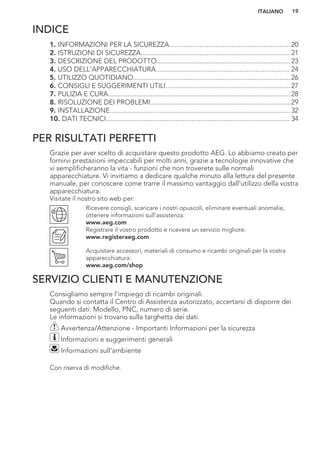 INDICE
1. INFORMAZIONI PER LA SICUREZZA....................................................................20
2. ISTRUZIONI DI SICUREZZA....................................................................................21
3. DESCRIZIONE DEL PRODOTTO...........................................................................23
4. USO DELL'APPARECCHIATURA........................................................................... 24
5. UTILIZZO QUOTIDIANO........................................................................................26
6. CONSIGLI E SUGGERIMENTI UTILI......................................................................27
7. PULIZIA E CURA...................................................................................................... 28
8. RISOLUZIONE DEI PROBLEMI...............................................................................29
9. INSTALLAZIONE..................................................................................................... 32
10. DATI TECNICI....................................................................................................... 34
PER RISULTATI PERFETTI
Grazie per aver scelto di acquistare questo prodotto AEG. Lo abbiamo creato per
fornirvi prestazioni impeccabili per molti anni, grazie a tecnologie innovative che
vi semplificheranno la vita - funzioni che non troverete sulle normali
apparecchiature. Vi invitiamo a dedicare qualche minuto alla lettura del presente
manuale, per conoscere come trarre il massimo vantaggio dall'utilizzo della vostra
apparecchiatura.
Visitate il nostro sito web per:
Ricevere consigli, scaricare i nostri opuscoli, eliminare eventuali anomalie,
ottenere informazioni sull'assistenza:
www.aeg.com
Registrare il vostro prodotto e ricevere un servizio migliore:
www.registeraeg.com
Acquistare accessori, materiali di consumo e ricambi originali per la vostra
apparecchiatura:
www.aeg.com/shop
SERVIZIO CLIENTI E MANUTENZIONE
Consigliamo sempre l’impiego di ricambi originali.
Quando si contatta il Centro di Assistenza autorizzato, accertarsi di disporre dei
seguenti dati: Modello, PNC, numero di serie.
Le informazioni si trovano sulla targhetta dei dati.
Avvertenza/Attenzione - Importanti Informazioni per la sicurezza
Informazioni e suggerimenti generali
Informazioni sull'ambiente
Con riserva di modifiche.
ITALIANO 19
 
