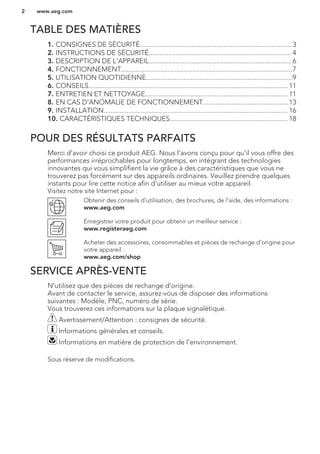 TABLE DES MATIÈRES
1. CONSIGNES DE SÉCURITÉ..................................................................................... 3
2. INSTRUCTIONS DE SÉCURITÉ................................................................................ 4
3. DESCRIPTION DE L'APPAREIL................................................................................ 6
4. FONCTIONNEMENT................................................................................................7
5. UTILISATION QUOTIDIENNE..................................................................................9
6. CONSEILS................................................................................................................11
7. ENTRETIEN ET NETTOYAGE................................................................................ 11
8. EN CAS D'ANOMALIE DE FONCTIONNEMENT................................................13
9. INSTALLATION....................................................................................................... 16
10. CARACTÉRISTIQUES TECHNIQUES.................................................................. 18
POUR DES RÉSULTATS PARFAITS
Merci d'avoir choisi ce produit AEG. Nous l'avons conçu pour qu'il vous offre des
performances irréprochables pour longtemps, en intégrant des technologies
innovantes qui vous simplifient la vie grâce à des caractéristiques que vous ne
trouverez pas forcément sur des appareils ordinaires. Veuillez prendre quelques
instants pour lire cette notice afin d'utiliser au mieux votre appareil.
Visitez notre site Internet pour :
Obtenir des conseils d'utilisation, des brochures, de l'aide, des informations :
www.aeg.com
Enregistrer votre produit pour obtenir un meilleur service :
www.registeraeg.com
Acheter des accessoires, consommables et pièces de rechange d'origine pour
votre appareil :
www.aeg.com/shop
SERVICE APRÈS-VENTE
N'utilisez que des pièces de rechange d'origine.
Avant de contacter le service, assurez-vous de disposer des informations
suivantes : Modèle, PNC, numéro de série.
Vous trouverez ces informations sur la plaque signalétique.
Avertissement/Attention : consignes de sécurité.
Informations générales et conseils.
Informations en matière de protection de l'environnement.
Sous réserve de modifications.
www.aeg.com2
 