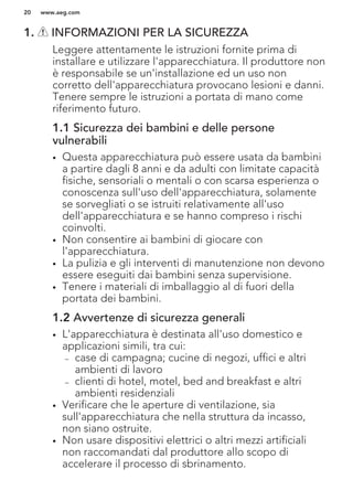 1. INFORMAZIONI PER LA SICUREZZA
Leggere attentamente le istruzioni fornite prima di
installare e utilizzare l'apparecchiatura. Il produttore non
è responsabile se un'installazione ed un uso non
corretto dell'apparecchiatura provocano lesioni e danni.
Tenere sempre le istruzioni a portata di mano come
riferimento futuro.
1.1 Sicurezza dei bambini e delle persone
vulnerabili
• Questa apparecchiatura può essere usata da bambini
a partire dagli 8 anni e da adulti con limitate capacità
fisiche, sensoriali o mentali o con scarsa esperienza o
conoscenza sull'uso dell'apparecchiatura, solamente
se sorvegliati o se istruiti relativamente all'uso
dell'apparecchiatura e se hanno compreso i rischi
coinvolti.
• Non consentire ai bambini di giocare con
l'apparecchiatura.
• La pulizia e gli interventi di manutenzione non devono
essere eseguiti dai bambini senza supervisione.
• Tenere i materiali di imballaggio al di fuori della
portata dei bambini.
1.2 Avvertenze di sicurezza generali
• L'apparecchiatura è destinata all'uso domestico e
applicazioni simili, tra cui:
– case di campagna; cucine di negozi, uffici e altri
ambienti di lavoro
– clienti di hotel, motel, bed and breakfast e altri
ambienti residenziali
• Verificare che le aperture di ventilazione, sia
sull'apparecchiatura che nella struttura da incasso,
non siano ostruite.
• Non usare dispositivi elettrici o altri mezzi artificiali
non raccomandati dal produttore allo scopo di
accelerare il processo di sbrinamento.
www.aeg.com20
 
