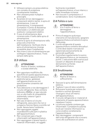 • Utilizzare sempre una presa elettrica
con contatto di protezione
correttamente installata.
• Non utilizzare prese multiple e
prolunghe.
• Accertarsi di non danneggiare i
componenti elettrici (ad es. la spina di
alimentazione, il cavo di
alimentazione, il compressore).
Contattare il Centro di Assistenza
Autorizzato o un elettricista per
sostituire i componenti elettrici.
• Il cavo di alimentazione deve
rimanere sotto il livello della spina di
alimentazione.
• Inserire la spina di alimentazione nella
presa solo al termine
dell'installazione. Verificare che la
spina di alimentazione rimanga
accessibile dopo l'installazione.
• Non tirare il cavo di alimentazione per
scollegare l’apparecchiatura. Tirare
sempre dalla spina.
2.3 Utilizzo
ATTENZIONE!
Rischio di lesioni, scottature
o scosse elettriche.
• Non apportare modifiche alle
specifiche di questa apparecchiatura.
• Non introdurre apparecchiature
elettriche (ad es. gelatiere)
nell'apparecchiatura se non
specificamente consentito dal
produttore.
• Fare attenzione a non danneggiare il
circuito refrigerante. Esso contiene
isobutano (R600a), un gas naturale
con un alto livello di compatibilità
ambientale, tuttavia il gas è
infiammabile.
• Nel caso di danno al circuito
refrigerante, assicurarsi che non si
sviluppino fiamme libere e scintille nel
locale. Aerare bene l'ambiente.
• Non appoggiare oggetti
incandescenti sulle parti in plastica
dell'apparecchiatura.
• Non conservare gas e liquidi
infiammabili nell'apparecchiatura.
• Non appoggiare o tenere liquidi o
materiali infiammabili, né oggetti
facilmente incendiabili
sull'apparecchiatura, al suo interno o
nelle immediate vicinanze.
• Non toccare il compressore o il
condensatore. Sono incandescenti.
2.4 Pulizia e cura
ATTENZIONE!
Vi è il rischio di ferirsi o
danneggiare
l'apparecchiatura.
• Prima di eseguire qualunque
intervento di manutenzione, spegnere
l'apparecchiatura ed estrarre la spina
dalla presa.
• L'unità refrigerante di questa
apparecchiatura contiene idrocarburi.
L’unità deve essere ricaricata ed
ispezionata esclusivamente da
personale qualificato.
• Controllare regolarmente lo scarico
dell'apparecchiatura e, se necessario,
pulirlo. L'ostruzione dello scarico può
causare un deposito di acqua di
sbrinamento sul fondo
dell'apparecchiatura.
2.5 Smaltimento
ATTENZIONE!
Rischio di lesioni o
soffocamento.
• Staccare la spina dall'alimentazione
elettrica.
• Tagliare il cavo di rete e smaltirlo.
• Rimuovere la porta per evitare che
bambini e animali domestici
rimangano chiusi all’interno
dell’apparecchiatura.
• Il circuito refrigerante e i materiali di
isolamento di questa apparecchiatura
rispettano l'ozono.
• La schiuma isolante contiene gas
infiammabili. Contattare le autorità
locali per ricevere informazioni su
come smaltire correttamente
l'apparecchiatura.
• Non danneggiare i componenti
dell'unità refrigerante che si trovano
vicino allo scambiatore di calore.
www.aeg.com22
 