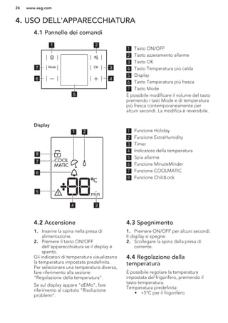 4. USO DELL'APPARECCHIATURA
4.1 Pannello dei comandi
1 2
3
4
7
6
5
1 Tasto ON/OFF
2 Tasto azzeramento allarme
3 Tasto OK
4 Tasto Temperatura più calda
5 Display
6 Tasto Temperatura più fresca
7 Tasto Mode
È possibile modificare il volume del tasto
premendo i tasti Mode e di temperatura
più fresca contemporaneamente per
alcuni secondi. La modifica è reversibile.
Display
1 2
34
5
6
7
8
1 Funzione Holiday
2 Funzione ExtraHumidity
3 Timer
4 Indicatore della temperatura
5 Spia allarme
6 Funzione MinuteMinder
7 Funzione COOLMATIC
8 Funzione ChildLock
4.2 Accensione
1. Inserire la spina nella presa di
alimentazione.
2. Premere il tasto ON/OFF
dell'apparecchiatura se il display è
spento.
Gli indicatori di temperatura visualizzano
la temperatura impostata predefinita.
Per selezionare una temperatura diversa,
fare riferimento alla sezione
"Regolazione della temperatura".
Se sul display appare "dEMo", fare
riferimento al capitolo "Risoluzione
problemi".
4.3 Spegnimento
1. Premere ON/OFF per alcuni secondi.
Il display si spegne.
2. Scollegare la spina dalla presa di
corrente.
4.4 Regolazione della
temperatura
È possibile regolare la temperatura
impostata del frigorifero, premendo il
tasto temperatura.
Temperatura predefinita:
• +5°C per il frigorifero
www.aeg.com24
 