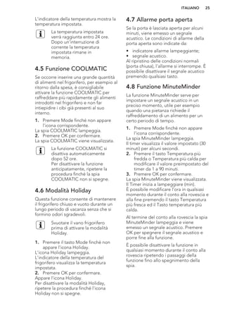 L'indicatore della temperatura mostra la
temperatura impostata.
La temperatura impostata
verrà raggiunta entro 24 ore.
Dopo un'interruzione di
corrente la temperatura
impostata rimane in
memoria.
4.5 Funzione COOLMATIC
Se occorre inserire una grande quantità
di alimenti nel frigorifero, per esempio al
ritorno dalla spesa, è consigliabile
attivare la funzione COOLMATIC per
raffreddare più rapidamente gli alimenti
introdotti nel frigorifero e non far
intiepidire i cibi già presenti al suo
interno.
1. Premere Mode finché non appare
l'icona corrispondente.
La spia COOLMATIC lampeggia.
2. Premere OK per confermare.
La spia COOLMATIC viene visualizzata.
La funzione COOLMATIC si
disattiva automaticamente
dopo 52 ore.
Per disattivare la funzione
anticipatamente, ripetere la
procedura finché la spia
COOLMATIC non si spegne.
4.6 Modalità Holiday
Questa funzione consente di mantenere
il frigorifero chiuso e vuoto durante un
lungo periodo di vacanza senza che si
formino odori sgradevoli.
Svuotare il vano frigorifero
prima di attivare la modalità
Holiday.
1. Premere il tasto Mode finché non
appare l'icona Holiday.
L'icona Holiday lampeggia.
L'indicatore della temperatura del
frigorifero visualizza la temperatura
impostata.
2. Premere OK per confermare.
Appare l'icona Holiday.
Per disattivare la modalità Holiday,
ripetere la procedura finché l'icona
Holiday non si spegne.
4.7 Allarme porta aperta
Se la porta è lasciata aperta per alcuni
minuti, viene emesso un segnale
acustico. Le condizioni di allarme della
porta aperta sono indicate da:
• indicatore allarme lampeggiante;
• segnale acustico.
Al ripristino delle condizioni normali
(porta chiusa), l'allarme si interrompe. È
possibile disattivare il segnale acustico
premendo qualsiasi tasto.
4.8 Funzione MinuteMinder
La funzione MinuteMinder serve per
impostare un segnale acustico in un
preciso momento, utile per esempio
quando una pietanza richiede il
raffreddamento di un alimento per un
certo periodo di tempo.
1. Premere Mode finché non appare
l'icona corrispondente.
La spia MinuteMinder lampeggia.
Il timer visualizza il valore impostato (30
minuti) per alcuni secondi.
2. Premere il tasto Temperatura più
fredda o Temperatura più calda per
modificare il valore preimpostato del
timer da 1 a 90 minuti.
3. Premere OK per confermare.
La spia MinuteMinder viene visualizzata.
Il Timer inizia a lampeggiare (min).
È possibile modificare l'ora in qualsiasi
momento durante il conto alla rovescia e
alla fine premendo il tasto Temperatura
più fresca ed il Tasto temperatura più
calda.
Al termine del conto alla rovescia la spia
MinuteMinder lampeggia e viene
emesso un segnale acustico. Premere
OK per spegnere il segnale acustico e
porre fine alla funzione.
È possibile disattivare la funzione in
qualsiasi momento durante il conto alla
rovescia ripetendo i passaggi della
funzione fino allo spegnimento della
spia.
ITALIANO 25
 