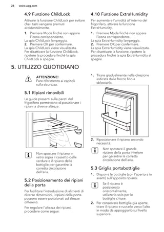 4.9 Funzione ChildLock
Attivare la funzione ChildLock per evitare
che i tasti vengano premuti
accidentalmente.
1. Premere Mode finché non appare
l'icona corrispondente.
La spia ChildLock lampeggia.
2. Premere OK per confermare.
La spia ChildLock viene visualizzata.
Per disattivare la funzione ChildLock,
ripetere la procedura finché la spia
ChildLock si spegne.
4.10 Funzione ExtraHumidity
Per aumentare l'umidità all'interno del
frigorifero, attivare la funzione
ExtraHumidity.
1. Premere Mode finché non appare
l'icona corrispondente.
La spia ExtraHumidity lampeggia.
2. Premere OK per confermare.
La spia ExtraHumidity viene visualizzata.
Per disattivare la funzione, ripetere la
procedura finché la spia ExtraHumidity si
spegne.
5. UTILIZZO QUOTIDIANO
ATTENZIONE!
Fare riferimento ai capitoli
sulla sicurezza.
5.1 Ripiani rimovibili
Le guide presenti sulle pareti del
frigorifero permettono di posizionare i
ripiani a diverse altezze.
Non spostare il ripiano in
vetro sopra il cassetto delle
verdure e il ripiano delle
bottiglie per garantire la
corretta circolazione
dell'aria.
5.2 Posizionamento dei ripiani
della porta
Per facilitare l'introduzione di alimenti di
diverse dimensioni, i ripiani della porta
possono essere posizionati ad altezze
differenti.
Per regolare l'altezza dei ripiani,
procedere come segue:
1. Tirare gradualmente nella direzione
indicata dalle frecce fino a
sbloccarlo.
2. Riposizionare il ripiano secondo
necessità.
Non spostare il grande
ripiano della porta inferiore
per garantire la corretta
circolazione dell'aria.
5.3 Griglia portabottiglie
1. Disporre le bottiglie (con l'apertura in
avanti) sull'apposito ripiano.
Se il ripiano è
posizionato
orizzontalmente,
utilizzarlo solo per le
bottiglie chiuse.
2. Per conservare bottiglie già aperte,
tirare il ripiano e ruotarlo verso l'alto
in modo da appoggiarlo sul livello
superiore.
www.aeg.com26
 