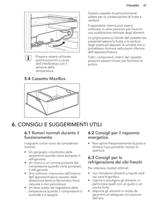 Possono essere utilizzate
poche posizioni a causa
dell'interferenza con il
sensore della
temperatura.
5.4 Cassetto MaxiBox
Questo cassetto è particolarmente
adatto per la conservazione di frutta e
verdura.
Il separatore interno può essere
collocato in varie posizioni per favorire
una suddivisione ottimale degli alimenti.
La griglia posta sul fondo del cassetto (se
presente) separa la frutta e la verdura
dagli eventuali depositi di umidità che si
potrebbero formare nella parte inferiore
dell'apparecchiatura.
Tutti i componenti interni del cassetto
possono essere rimossi per facilitare la
pulizia
6. CONSIGLI E SUGGERIMENTI UTILI
6.1 Rumori normali durante il
funzionamento
I seguenti rumori sono da considerarsi
normali:
• Un gorgoglio o borbottio dalle
serpentine quando viene pompato il
refrigerante.
• Un ronzio o un rumore pulsante dal
compressore quando viene pompato
il refrigerante.
• Uno schiocco improvviso dall'interno
dell'apparecchiatura causato dalla
dilatazione termica (fenomeno fisico
naturale e non pericoloso).
• Un lieve scatto dal regolatore della
temperatura quando il compressore si
accende e si spegne.
6.2 Consigli per il risparmio
energetico
• Non aprire frequentemente la porta e
limitare il più possibile i tempi di
apertura.
6.3 Consigli per la
refrigerazione dei cibi freschi
Per ottenere risultati ottimali:
• non introdurre alimenti o liquidi caldi
nel vano frigorifero
• coprire o avvolgere gli alimenti, in
particolare quelli con un gusto o un
aroma forte
• disporre gli alimenti in modo da
garantire un'adeguata circolazione
dell'aria
ITALIANO 27
 