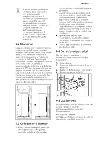 In alcuni modelli potrebbero
verificarsi delle anomalie se
non si rispettano le
temperature indicate. Il
corretto funzionamento può
essere garantito solo nel
rispetto delle temperature
indicate. In caso di dubbi sul
luogo di installazione
dell'apparecchiatura,
contattare il venditore, il
nostro Centro di Assistenza
o il rivenditore autorizzato
più vicino.
9.2 Ubicazione
L'apparecchiatura deve essere installata
lontano da fonti di calore come per
esempio termosifoni, boiler, luce solare
diretta, ecc. Verificare che sul lato
posteriore sia garantita un'adeguata
circolazione dell'aria. Per ottenere
prestazioni ottimali, se l'apparecchiatura
è installata sotto un pensile, si
raccomanda di mantenere una distanza
minima di 100 mm tra quest'ultimo e lo
spigolo superiore dell'apparecchiatura.
Se possibile, tuttavia, evitare di installare
l'apparecchiatura sotto un pensile. Per
consentire un perfetto livellamento
dell'apparecchiatura sono disponibili uno
o più piedini regolabili.
A B
100mm
min
20mm
9.3 Collegamento elettrico
• Prima di inserire la spina, verificare
che la tensione e la frequenza
riportate sulla targhetta dei dati
corrispondano a quelle dell'impianto
domestico.
• L'apparecchiatura deve disporre di
una messa a terra. La spina del cavo
di alimentazione è dotata di un
apposito contatto. Se la presa di
corrente dell'impianto domestico non
è collegata a terra, allacciare
l'apparecchiatura a una presa di terra
separata in conformità alle norme in
vigore, rivolgendosi a un elettricista
qualificato.
• Il produttore declina ogni
responsabilità qualora le suddette
precauzioni di sicurezza non vengano
rispettate.
• Questa apparecchiatura è conforme
alle direttive CEE.
9.4 Distanziatori posteriori
Nel sacchetto contenente la
documentazione sono presenti due
distanziatori.
1. Svitare la vite.
2. Sistemare il distanziatore al di sotto
della vite.
3. Ruotare il distanziatore verso destra.
4. Serrare nuovamente le viti.
2
4
3
1
9.5 Livellamento
Un livellamento preciso è importante per
evitare vibrazioni e rumori
dell'apparecchiatura durante il
funzionamento.
Per regolare l’altezza
dell’apparecchiatura, allentare o serrare i
due piedini regolabili anteriori.
ITALIANO 33
 
