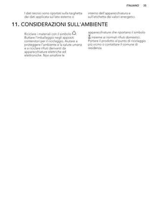 I dati tecnici sono riportati sulla targhetta
dei dati applicata sul lato esterno o
interno dell'apparecchiatura e
sull'etichetta dei valori energetici.
11. CONSIDERAZIONI SULL'AMBIENTE
Riciclare i materiali con il simbolo .
Buttare l'imballaggio negli appositi
contenitori per il riciclaggio. Aiutare a
proteggere l’ambiente e la salute umana
e a riciclare rifiuti derivanti da
apparecchiature elettriche ed
elettroniche. Non smaltire le
apparecchiature che riportano il simbolo
insieme ai normali rifiuti domestici.
Portare il prodotto al punto di riciclaggio
più vicino o contattare il comune di
residenza.
ITALIANO 35
 