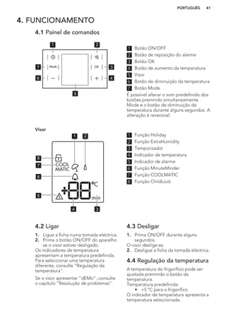 4. FUNCIONAMENTO
4.1 Painel de comandos
1 2
3
4
7
6
5
1 Botão ON/OFF
2 Botão de reposição do alarme
3 Botão OK
4 Botão de aumento da temperatura
5 Visor
6 Botão de diminuição da temperatura
7 Botão Mode
É possível alterar o som predefinido dos
botões premindo simultaneamente
Mode e o botão de diminuição da
temperatura durante alguns segundos. A
alteração é reversível.
Visor
1 2
34
5
6
7
8
1 Função Holiday
2 Função ExtraHumidity
3 Temporizador
4 Indicador de temperatura
5 Indicador de alarme
6 Função MinuteMinder
7 Função COOLMATIC
8 Função ChildLock
4.2 Ligar
1. Ligue a ficha numa tomada eléctrica.
2. Prima o botão ON/OFF do aparelho
se o visor estiver desligado.
Os indicadores de temperatura
apresentam a temperatura predefinida.
Para seleccionar uma temperatura
diferente, consulte “Regulação da
temperatura”.
Se o visor apresentar "dEMo", consulte
o capítulo “Resolução de problemas”.
4.3 Desligar
1. Prima ON/OFF durante alguns
segundos.
O visor desliga-se.
2. Desligue a ficha da tomada eléctrica.
4.4 Regulação da temperatura
A temperatura do frigorífico pode ser
ajustada premindo o botão da
temperatura.
Temperatura predefinida:
• +5 °C para o frigorífico
O indicador de temperatura apresenta a
temperatura seleccionada.
PORTUGUÊS 41
 